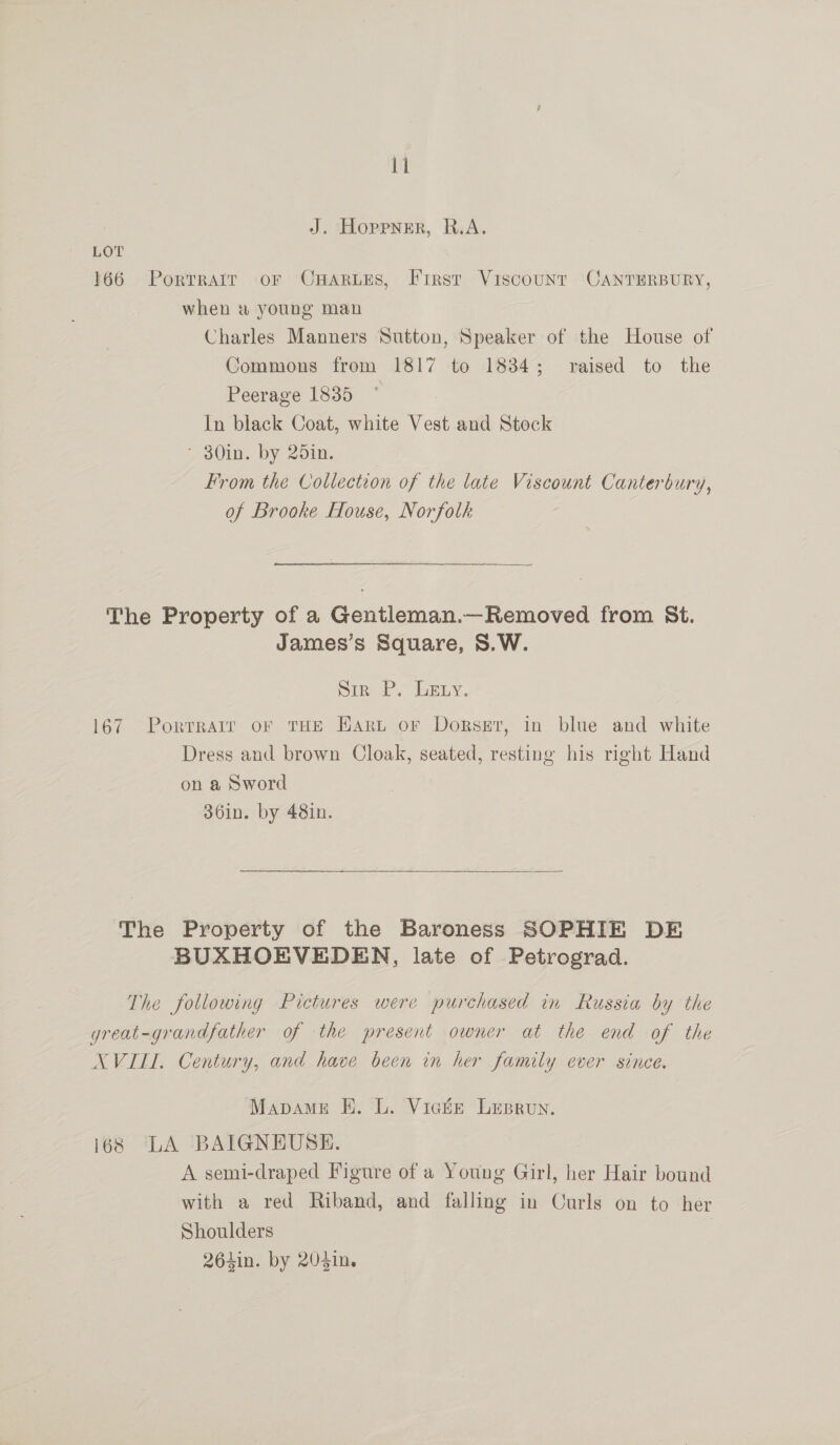 J. Hoppner, R.A. LOT 166 Portratr or OHARLES, First Viscounr CANTERBURY, when &amp; young man Charles Manners Sutton, Speaker of the House of Commons from 1817 to 1834; raised to the Peerage 1835 In black Coat, white Vest and Stock * 30in. by 25in. From the Collection of the late Viscount Canterbury, of Brooke House, Norfolk The Property of a Gentleman.—Removed from St. James’s Square, S.W. sir P. Levy. 167. Porrrarr or THE Eart or Dorset, in blue and white Dress and brown Cloak, seated, resting his right Hand on a Sword 36in. by 48in. The Property of the Baroness SOPHIE DE BUXHOEVEDEN, late of Petrograd. The following Pictures were purchased in Russia by the great-grandfather of the present owner at the end of the NXVILL. Century, and have been in her family ever since. Mapame EK. L. Vicker Lupron. 168 LA BAIGNEUBSE. A semi-draped Figure of a Young Girl, her Hair bound with a red Riband, and falling in Curls on to her Shoulders