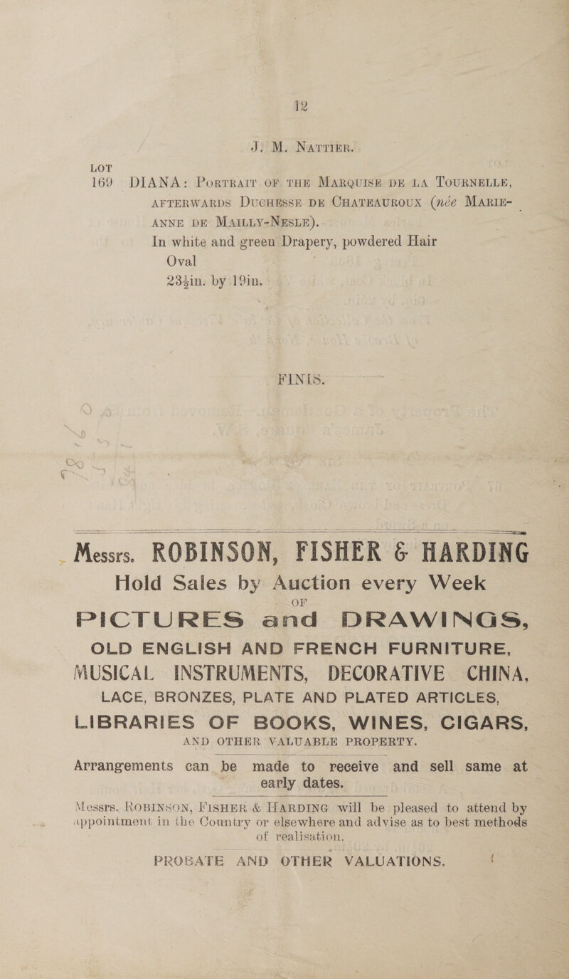 J. M. Narrimr. LOT 169 DIANA: Portrair or tHE MARQUISE DE LA TOURNELLE, AFTERWARDS DucHEsse. DE CHATEAUROUX (née MARIE- ANNE DE Matiuy-NEsue). In white and green pepe powdered Hair Oval 234in. by 191n. FINIS. Messrs. ROBINSON, FISHER &amp; HARDING Hold Sales by Spesabte every Week PICTURES and DRAWINGS, OLD ENGLISH AND FRENCH FURNITURE, MUSICAL INSTRUMENTS, DECORATIVE CHINA, LACE, BRONZES, PLATE AND PLATED ARTICLES, LIBRARIES OF BOOKS, WINES, CIGARS, AND OTHER VALUABLE PROPERTY.     Arrangements can be made to receive and sell same at early | dates.  Messrs. ROBINSON, FISHER &amp; HARDING will be pleased to attend by appointment in the Country or elsewhere and advise as to best methods of realisation, PROBATE AND OTHER VALUATIONS.