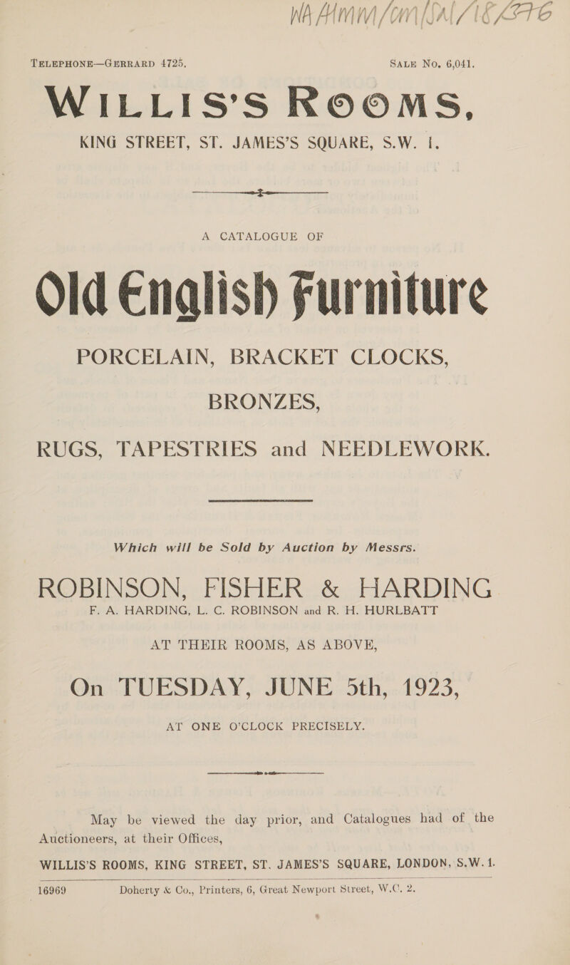TELEPHONE—GERRARD 4725, SALE No, 6,041. WILLIS’S ROOMS, KING STREET, ST. JAMES’S SQUARE, S.W. I.  A CATALOGUE OF Old Cnalish Furniture PORCELAIN, BRACKET CLOCKS. BRONZES, | RUGS, TAPESTRIES and NEEDLEWORK. Which will be Sold by Auction by Messrs. ROBINSON: FISHER. «&amp; cdARDING F, A. HARDING, L. C. ROBINSON and R. H. HURLBATT AT THEIR ROOMS, AS ABOVE, On TUESDAY, JUNE 5th, 1923, AT ONE O’CLOCK PRECISELY. May be viewed the day prior, and Catalogues had of the Auctioneers, at their Offices, |  4,