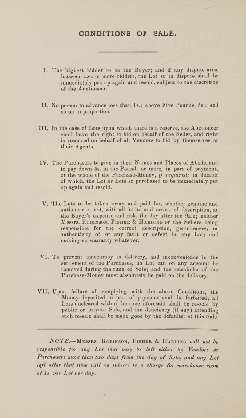 CONDITIONS OF SALE,   The highest bidder to be the Buyer; and if any dispute arise between two or more bidders, the Lot so in dispute shall be immediately put up again and resold, subject to the discretion of the Auctioneer. No person to advance less than 1s.; above Five Pounds, 5s.; and so on in proportion. In the case of Lots upon which there is a reserve, the Auctioneer shall have the right to bid on behalf of the Seller, and right is reserved on behalf of all Vendors to bid by themselves or their Agents. The Purchasers to give in their Names and Places of Abode, and to pay down 5s. in the Pound, or more, in part of payment, or the whole of the Purchase-Money, if required; in default of which, the Lot or Lots so purchased to be immediately put up again and resold. authentic or not, with all faults and errors of description, at the Buyer’s expense and risk, the day after the Sale; neither Messrs. Ropinson, Fisher &amp; Harpine or the Sellers being responsible for the correct description, genuineness, or authenticity of, or any fault or defect in, any Lot; and making no warranty whatever. To prevent inaccuracy in delivery, and inconvenience in the settlement of the Purchases, no Lot can on any account be removed during the time of Sale; and the remainder of the Purchase-Money must absolutely be paid on the delivery. Upon failure of compiying with the above Conditions, the Money deposited in part of payment shall be forfeited; all Lots uncleared within the time aforesaid shall be re-sold by public or private Sale, and the deficiency (if any) attending such re-sale shall be made good by the defaulter at this Sale.    