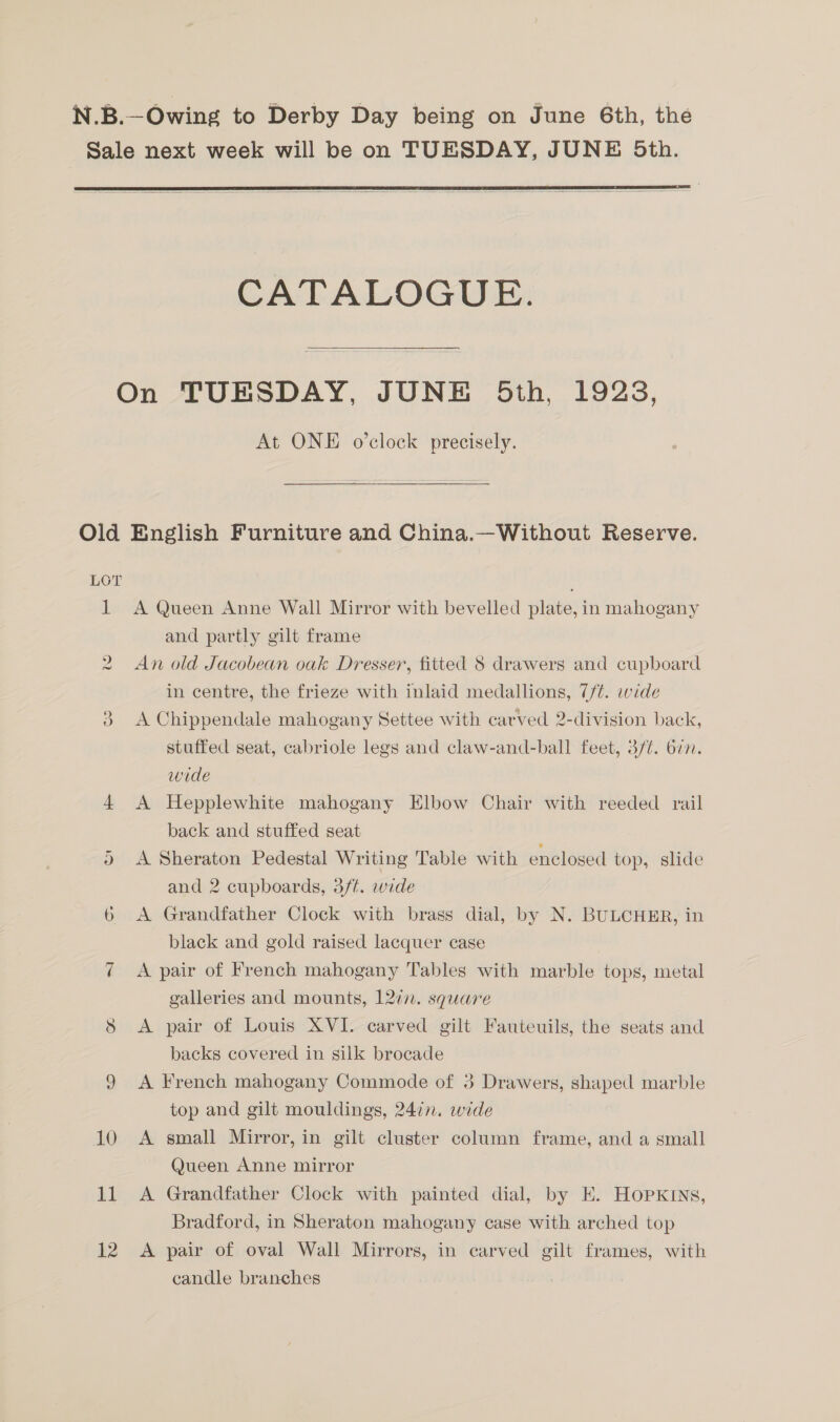 Sale next week will be on TUESDAY, JUNE 5th.   CATALOGUE. On TUESDAY, JUNE Oth, 1928, At ONE o’clock precisely. Old English Furniture and China.—Without Reserve. LOT 1 A Queen Anne Wall Mirror with bevelled plate, in mahogany and partly gilt frame An old Jacobean oak Dresser, fitted 8 drawers and cupboard in centre, the frieze with inlaid medallions, 7/¢. wide 3 A Chippendale mahogany Settee with carved 2-division back, stuffed seat, cabriole legs and claw-and-ball feet, 3/¢. 677. wide 4 A Hepplewhite mahogany Elbow Chair with reeded rail back and stuffed seat )» <A Sheraton Pedestal Writing Table with enclosed top, slide and 2 cupboards, 3/t. wide 6 A Grandfather Clock with brass dial, by N. BULCHER, in black and gold raised lacquer case 7 <A pair of French mahogany Tables with marble tops, metal galleries and mounts, 12in. square A pair of Louis XVI. carved gilt Fauteuils, the seats and backs covered in silk brocade 9 A French mahogany Commode of 3 Drawers, shaped marble top and gilt mouldings, 24in. wide 10 A small Mirror, in gilt cluster column frame, and a small Queen Anne mirror 11 A Grandfather Clock with painted dial, by EK. HopxKInNs, Bradford, in Sheraton mahogany case with arched top 12 A pair of oval Wall Mirrors, in carved gilt frames, with candle branches y) ~ (o's)