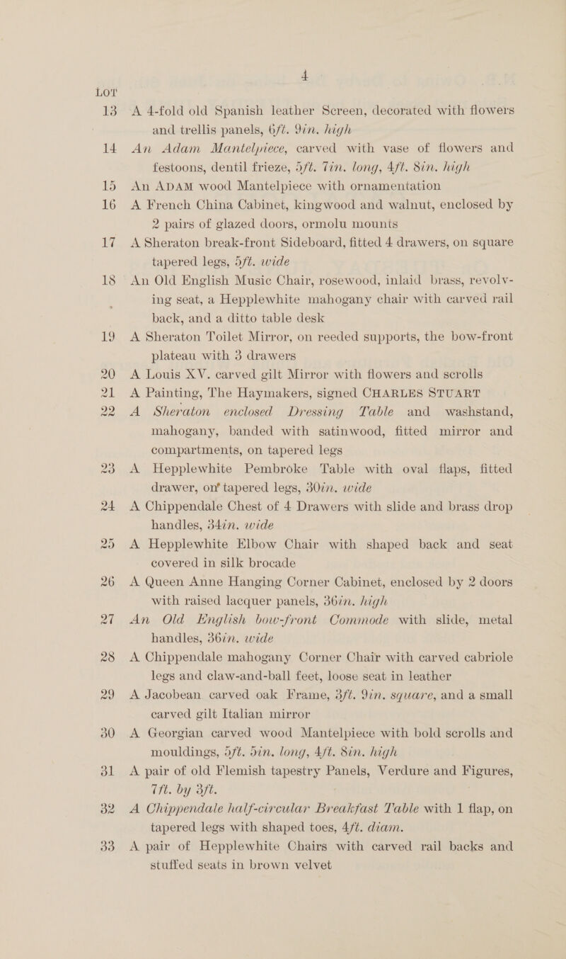 Lov 13 14 32 4 A 4-fold old Spanish leather Screen, decorated with flowers and trellis panels, 6/¢. 9in. high An Adam Mantelpiece, carved with vase of flowers and festoons, dentil frieze, 5/¢. Tin. long, 4ft. 8in. high An ADAM wood Mantelpiece with ornamentation A French China Cabinet, kingwood and walnut, enclosed by 2 pairs of glazed doors, ormolu mounts A Sheraton break-front Sideboard, fitted 4 drawers, on square tapered legs, 5/¢. wide An Old English Music Chair, rosewood, inlaid brass, revolv- ing seat, a Hepplewhite mahogany chair with carved rail back, and a ditto table desk A Sheraton Toilet Mirror, on reeded supports, the bow-front plateau with 3 drawers A Louis XV. carved gilt Mirror with flowers and scrolls A Painting, The Haymakers, signed CHARLES STUART A Sheraton enclosed Dressing Table and washstand, mahogany, banded with satinwood, fitted mirror and compartments, on tapered legs A Hepplewhite Pembroke Table with oval flaps, fitted drawer, on’ tapered legs, 3077. wide A Chippendale Chest of 4 Drawers with slide and brass drop handles, 347n. wide A Hepplewhite Elbow Chair with shaped back and seat covered in silk brocade A Queen Anne Hanging Corner Cabinet, enclosed by 2 doors with raised lacquer panels, 367. high An Old KHnglish bow-front Commode with slide, metal handles, 36in. wide A Chippendale mahogany Corner Chair with carved cabriole legs and claw-and-ball feet, loose seat in leather A Jacobean carved oak Frame, 3/t. 9in. square, and a small carved gilt Italian mirror A Georgian carved wood Mantelpiece with bold scrolls and mouldings, df¢. din. long, 4/t. Sin. high A pair of old Flemish tapestry Panels, Verdure and Figures, (fi. by 3ft. A Chippendale half-circular Breakfast Table with 1 flap, on tapered legs with shaped toes, 4/¢. diam. A pair of Hepplewhite Chairs with carved rail backs and stuffed seats in brown velvet
