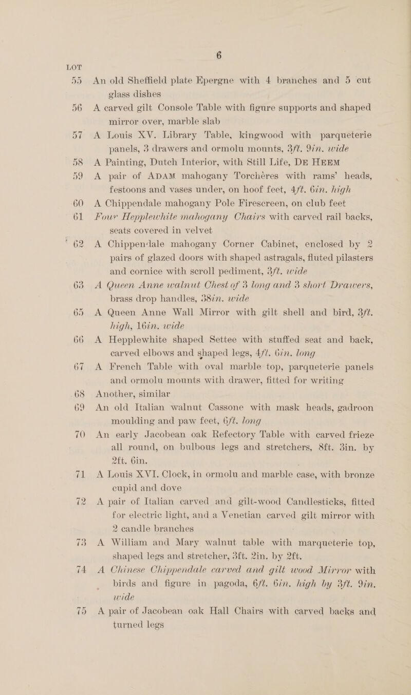 6 An old Sheffield plate Epergne with 4 branches and 5 cut glass dishes A carved gilt Console Table with figure supports and shaped mirror over, marble slab A Louis XV. Library Table, kingwood with parqueterie A Painting, Dutch Interior, with Still Life, DE HEEM A pair of ADAM mahogany Torcheres with rams’ heads, festoons and vases under, on hoof feet, 4/¢. bin. high A Chippendale mahogany Pole Firescreen, on club feet Four Hepplewhite mahogany Chairs with carved rail backs, A Chippendale mahogany Corner Cabinet, enclosed by 2 pairs of glazed doors with shaped astragals, fluted pilasters and cornice with scroll pediment, 3/¢. wide A Queen Anne walnut Chest of 3 long and 3 short Drawers, brass drop handles, 5877. wide A Queen Anne Wall Mirror with gilt shell and bird, 3/¢. high, loin. wide A Hepplewhite shaped Settee with stuffed seat and back, carved elbows and shaped legs, 477. bin. long A French Table with oval marble top, parqueterie panels and ormolu mounts with drawer, fitted for writing Another, similar An old Italian walnut Cassone with mask heads, gadroon moulding and paw feet, 6/¢. long An early Jacobean oak Refectory Table with carved frieze all round, on bulbous legs and stretchers, 8ft. 3in. by 2ft, bin. . A Louis XVI. Clock, in ormolu and marble case, with bronze cupid and dove A pair of Italian carved and gilt-wood Candlesticks, fitted for electric light, and a Venetian carved gilt mirror with 2 candle branches A William and Mary walnut table with marqueterie top, shaped legs and stretcher, dft. 2in. by 2ft. A Chinese Chippendale carved and gilt wood Mirror with birds and figure in pagoda, 6/¢. 6in. high by 3ft. Yin. wide turned legs