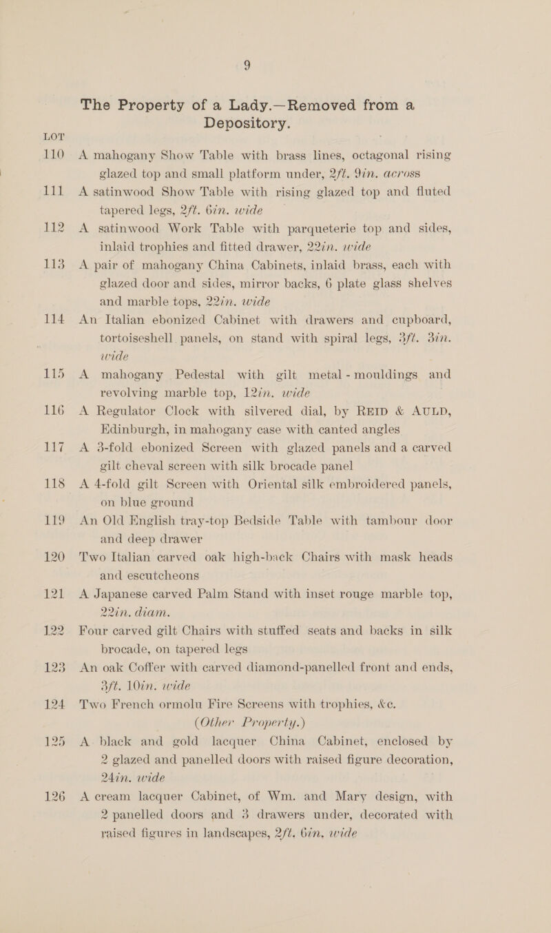 110 Lit 112 LOE 114 The Property of a Lady.—Removed from a Depository. A mahogany Show Table with brass lines, octagonal rising glazed top and small platform under, 2/¢. 9in. across A satinwood Show Table with rising glazed top and fluted tapered legs, 2/t. bin. wide A satinwood Work Table with parqueterie top and sides, inlaid trophies and fitted drawer, 227n. wide A pair of mahogany China Cabinets, inlaid brass, each with glazed door and sides, mirror backs, 6 plate glass shelves and marble tops, 227n. wide An Italian ebonized Cabinet with drawers and cupboard, tortoiseshell panels, on stand with spiral legs, 3f¢. 377. wide A mahogany Pedestal with gilt metal - mouldings and revolving marble top, 12in. wide A Regulator Clock with silvered dial, by REID &amp; AULD, Edinburgh, in mahogany case with canted angles A 3-fold ebonized Screen with glazed panels and a carved gilt cheval screen with silk brocade panel on blue ground An Old English tray-top Bedside Table with tambour door and deep drawer Two Italian carved oak high-back Chairs with mask heads and escutcheons A Japanese carved Palm Stand with inset rouge marble top, 220n. diam. Four carved gilt Chairs with stuffed seats and backs in silk brocade, on tapered legs An oak Coffer with carved diamond-panelled front and ends, 3ft. 10in. wide Two French ormolu Fire Screens with trophies, &amp;c. (Other Property.) A. black and gold lacquer China Cabinet, enclosed by 2 glazed and panelled doors with raised figure decoration, 24in. wide A cream lacquer Cabinet, of Wm. and Mary design, with 2 panelled doors and 3 drawers under, decorated with raised figures in landscapes, 2/¢. 67, wide