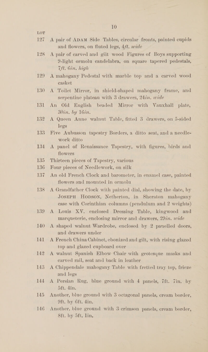 127 10 A pair of ADAM Side Tables, circular fronts, painted cupids and flowers, on fluted legs, 4/¢. wide A pair of carved and giit wood Figures of Boys supporting 9-light ormolu candelabra, on square tapered pedestals, Tft. Gin. high A mahogany Pedestal with marble top and a carved wood casket 3 A Toilet Mirror, in shield-shaped mahogany frame, and serpentine plateau with 3 drawers, 247. wide An Old English beaded Mirror with Vauxhall plate, d0in. by 1L6in. A Queen Anne walnut Table, fitted 3 drawers, on 5-sided legs Five Aubusson tapestry Borders, a ditto seat, and a needle- work ditto A panel of Renaissance Tapestry, with figures, birds and flowers Thirteen pieces of Tapestry, various Four pieces of Needlework, on silk An old French Clock and barometer, in enamel case, painted flowers and mounted in ormolu A Grandfather Clock with painted dial, showing the date, by JOSEPH HODSON, Netherton, in Sheraton mahogany case with Corinthian columns (pendulum and 2 weights) A Louis XV. enclosed Dressing Table, kingwood and marqueterie, enclosing mirror and drawers, 29in. wide A shaped walnut Wardrobe, enclosed by 2 panelled doors, and drawers under A French China Cabinet, ebonized and gilt, with rising glazed top and glazed cupboard over A walnut Spanish Elbow Chair with grotesque masks and carved rail, seat and back in leather A Chippendale mahogany Table with fretted tray top, frieze and legs A Persian Rug, blue ground with 4 panels, 7ft. 7in. by oft. 4in. Another, blue ground with 3 octagonal panels, cream border, 9ft. by 6ft. 4in. Another, blue ground with 3 crimson panels, cream border, 8ft. by dft, lin,