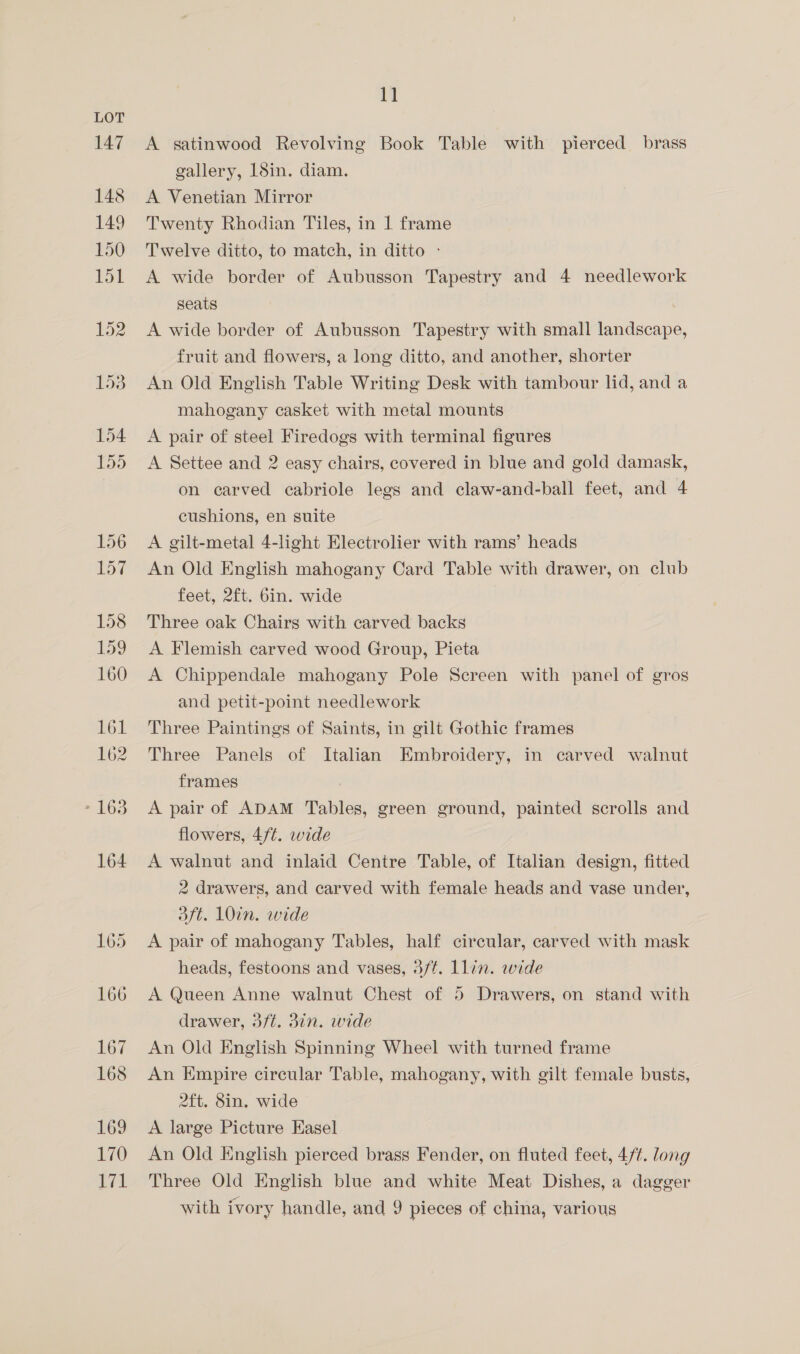 147 148 149 150 151 1] A satinwood Revolving Book Table with pierced brass gallery, 18in. diam. A Venetian Mirror Twenty Rhodian Tiles, in 1 frame Twelve ditto, to match, in ditto - A wide border of Aubusson Tapestry and 4 needlework Seats A wide border of Aubusson Tapestry with small landscape, fruit and flowers, a long ditto, and another, shorter An Old English Table Writing Desk with tambour lid, and a mahogany casket with metal mounts A pair of steel Firedogs with terminal figures A Settee and 2 easy chairs, covered in blue and gold damask, on carved cabriole legs and claw-and-ball feet, and 4 cushions, en suite A gilt-metal 4-light Electrolier with rams’ heads An Old English mahogany Card Table with drawer, on club feet, 2ft. 6in. wide Three oak Chairs with carved backs A Flemish carved wood Group, Pieta A Chippendale mahogany Pole Screen with panel of gros and petit-point needlework Three Paintings of Saints, in gilt Gothic frames Three Panels of Italian Embroidery, in carved walnut frames A pair of ADAM Tables, green ground, painted scrolls and flowers, 4/¢. wide A walnut and inlaid Centre Table, of Italian design, fitted 2 drawers, and carved with female heads and vase under, daft. 10in. wide A pair of mahogany Tables, half circular, carved with mask heads, festoons and vases, 3/f. Llin. wide A Queen Anne walnut Chest of 5 Drawers, on stand with drawer, 3/t. 3in. wide An Old English Spinning Wheel with turned frame An Empire circular Table, mahogany, with gilt female busts, 2ft. 8in. wide A large Picture Easel An Old English pierced brass Fender, on fluted feet, 4/t. long Three Old English blue and white Meat Dishes, a dagger