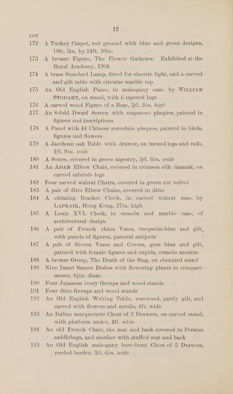 A Turkey Carpet, red ground with blue and green designs, 18ft. 3in. by 14 ft. 10in. A bronze Figure, The Flower Gatherer. Exhibited at the Royal Academy, 1904 A brass Standard Lamp, fitted for electric light, and a carved and ‘gilt table with circular marble top An Old English Piano, in mahogany case, by WILLIAM STODART, on stand, with 6 tapered legs A carved wood Figure of a Bear, 3ft. 2in. high An 8-fold Dwarf Screen with soapstone plaques, painted in figures and inscriptions A Panel with 44 Chinese porcelain plaques, ie in birds, figures and flowers A Jacobean oak Table with drawer, on turned legs and rails, aft. Im. wide A Settee, covered in green tapestry, 5/¢. 6in. wide An ADAM Elbow Chair, covered in crimson silk damask, on carved cabriole legs Four carved walnut Chairs, covered in green cut velvet A pair of ditto Elbow Chairs, covered in ditto A chiming Bracket Clock, in carved walnut case, by LAPRAIK, Hong Kong, 27in. high A Louis XVI; Clock, in ormolu and marble case, of architectural design A pair of French china Vases, turquoise-blue and gilt, with panels of figures, pastoral subjects A pair of Sevres Vases and Covers, gros blue and gilt, painted with female figures and cupids, ormolu mounts A bronze Group, The Death of the Stag, on ebonized stand Nine Imari Saucer Dishes with flowering plants in compart- ments, 85in. diam. Four Japanese ivory Groups and wood stands Four ditto Groups and wood stands An Old English Writing Table, rosewood, partly gilt, and carved with flowers and scrolls, 4ft. wide | An Italian marqueterie Chest of 2 Drawers, on carved stand, with platform under, 4ft. wide ) An old French Chair, the seat and back covered in Persian saddlebags, and another with stuffed seat and back An Old English mahoyany bow-front Chest of 5 Drawers, reeded border, 3/¢. bin. wide