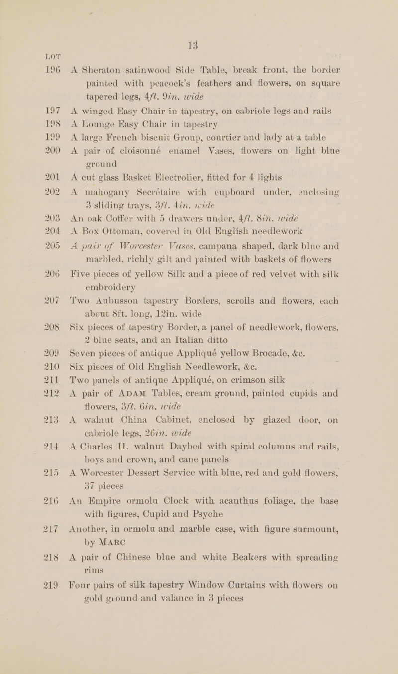 A Sheraton satinwood Side Table, break front, the border painted with peacock’s feathers and flowers, on square tapered legs, 47t. in. wide A winged Hasy Chair in tapestry, on cabriole legs and rails A Lounge Easy Chair in tapestry A large French biscuit Group, courtier and lady at a table A pair of cloisonne enamel Vases, flowers on light blue ground | A cut glass Basket Electrolier, fitted for 4 lights A mahogany Secréetaire with cupboard under, enclosing 5 sliding trays, 3/¢. din. wide | An oak Coffer with 5 drawers under, 4/¢. 877. wide A Box Ottoman, covered in Old English needlework A pair of Worcester Vases, campana shaped, dark blue and marbled, richly gilt and painted with baskets of flowers Five pieces of yellow Silk and a piece of red velvet with silk embroidery Two Aubusson tapestry Borders, scrolls and flowers, each about 8ft. long, 12in. wide Six pieces of tapestry Border, a panel of needlework, flowers, 2 blue seats, and an Italian ditto Seven pieces of antique Appliquée yellow Brocade, &amp;e. Six pieces of Old English Needlework, &amp;e. Two panels of antique Applique, on crimson silk A pair of ADAM Tables, cream ground, painted cupids and flowers, 3/t. bin. wide A walnut China Cabinet, enclosed by glazed door, on cabriole legs, 26in. wide 4. Charles II. walnut Daybed with spiral columns and rails, boys and crown, and cane panels A Worcester Dessert Service with blue, red and gold flowers, Ov pieces An Empire ormolu Clock with acanthus foliage, the base with figures, Cupid and Psyche | Another, in ormolu and marble case, with figure surmount, by MARC A pair of Chinese blue and white Beakers with spreading rims Four pairs of silk tapestry Window Curtains with flowers on gold giound and valance in 3 pieces