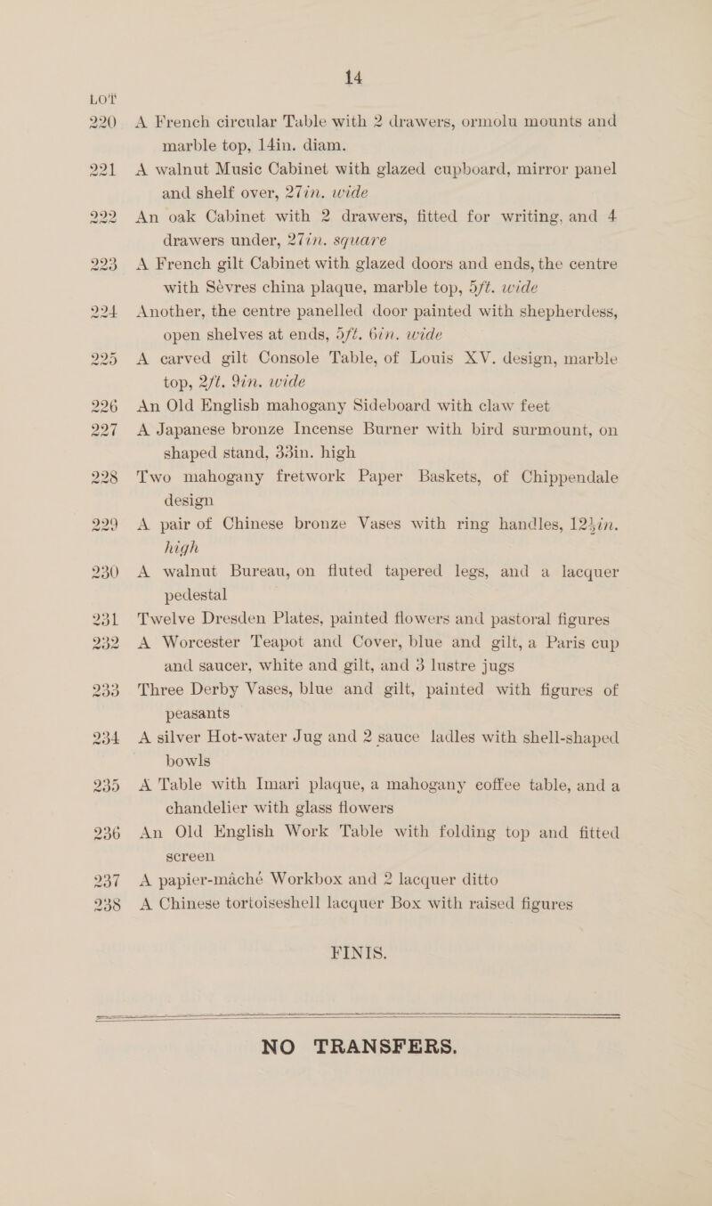 A French circular Table with 2 drawers, ormolu mounts and marble top, 14in. diam. A walnut Music Cabinet with glazed cupboard, mirror panel and shelf over, 27in. wide An oak Cabinet with 2 drawers, fitted for writing, and 4 drawers under, 2/77. square A French gilt Cabinet with glazed doors and ends, the centre with Sevres china plaque, marble top, 5/¢. wide Another, the centre panelled door painted with shepherdess, open shelves at ends, d/¢. 677. wide A carved gilt Console Table, of Louis XV. design, marble top, 2/t. 9in. wide An Old English mahogany Sideboard with claw feet A Japanese bronze Incense Burner with bird surmount, on shaped stand, 3din. high Two mahogany fretwork Paper Baskets, of Chippendale design A pair of Chinese bronze Vases with ring handles, 124in. high A walnut Bureau, on fluted tapered legs, and a lacquer pedestal Twelve Dresden Plates, painted flowers and pastoral figures A Worcester Teapot and Cover, blue and gilt, a Paris cup and saucer, white and gilt, and 3 lustre jugs Three Derby Vases, blue and gilt, painted with figures of peasants A silver Hot-water Jug and 2 sauce ladles with shell-shaped bowls A Table with Imari plaque, a mahogany coffee table, and a chandelier with glass flowers An Old English Work Table with folding top and fitted screen A papier-mache Workbox and 2 lacquer ditto A Chinese tortoiseshell lacquer Box with raised figures FINIS. ie SRS ee ee ne   NO TRANSFERS.