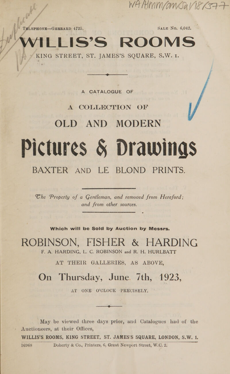WATHMM/INA VIE KS4-4 Ti ' 2 tad weinte e 4725. SALE No. 6,042. J witiis’s ROOMS ~ , ¢ “KING STREET, ST. JAMES’S SQUARE, S.W. 1. f : 4 Ue s ce A CATALOGUE OF  A COLLECTION OF OLD AND MODERN Pictures &amp; Drawings BAXTER AND LE BLOND PRINTS. he Property of a Gentleman, and removed from Hereford; and from other sources. ROBINSON, FISHER &amp; HARDING AT THEIR GALLERIES, AS ABOVE, On Thursday, June. 7th, 1923, AT ONE O'CLOCK PRECISELY. May be viewed three days prior, and Catalogues had of the Auctioneers, at their Offices, WILLIS’S ROOMS, KING STREET, ST. JAMES’S SQUARE, LONDON, s.W. 1 Doherty &amp; Co., Printers, 6, Great Newport Street, W.C. 2,   16968
