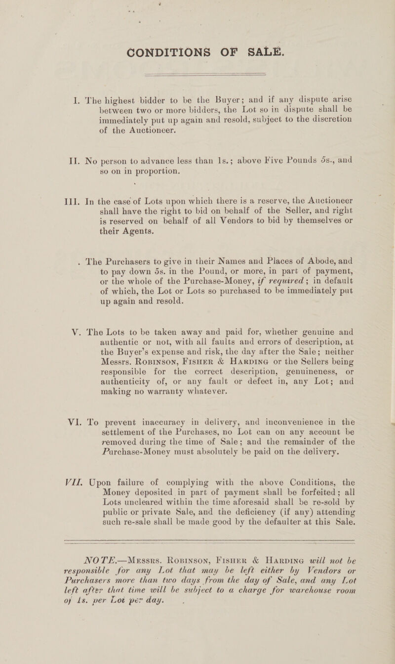CONDITIONS OF SALE.   I. The highest bidder to be the Buyer; and if any dispute arise between two or more bidders, the Lot so in dispute shall be immediately put up again and resold, subject to the discretion of the Auctioneer. II. No person to advance less than 1s.; above Five Pounds os., and so on in proportion. Ill. In the case of Lots upon which there is a reserve, the Auctioneer shall have the right to bid on behalf of the Seller, and right is reserved on behalf of all Vendors to bid by themselves or their Agents. . The Purchasers to give in their Names and Places of Abode, and to pay down ds. in the Pound, or more, in part of payment, or the whole of the Purchase-Money, if required ; in default of which, the Lot or Lots so purchased to be immediately put up again and resold. V. The Lots to be taken away and paid for, whether genuine and authentic or not, with all faults and errors of description, at the Buyer’s expense and risk, the day after the Sale; neither Messrs. Ropinson, FisHER &amp; Harpine or the Sellers being responsible for the correct description, genuineness, or authenticity of, or any fault or defect in, any Lot; and making no warranty whatever. VI. To prevent inaccuracy in delivery, and inconvenience in the settlement of the Purchases, no Lot can on any account be removed during the time of Sale; and the remainder of the Purchase-Money must absolutely be paid on the delivery. VII. Upon failure of complying with the above Conditions, the Money deposited in part of payment shall be forfeited; all Lots uncleared within the time aforesaid shall be re-sold by public or private Sale, and the deficiency (if any) attending such re-sale shall be made good by the defaulter at this Sale.   NOTE.—MeEssrs. Ropinson, Fisher &amp; HARDING will not be responsible for any Lot that may be left either by Vendors or Purchasers more than two days from the day of Sale, and any Lot left after that time will be subject to a charge for warehouse room of Is. per Lot per day.