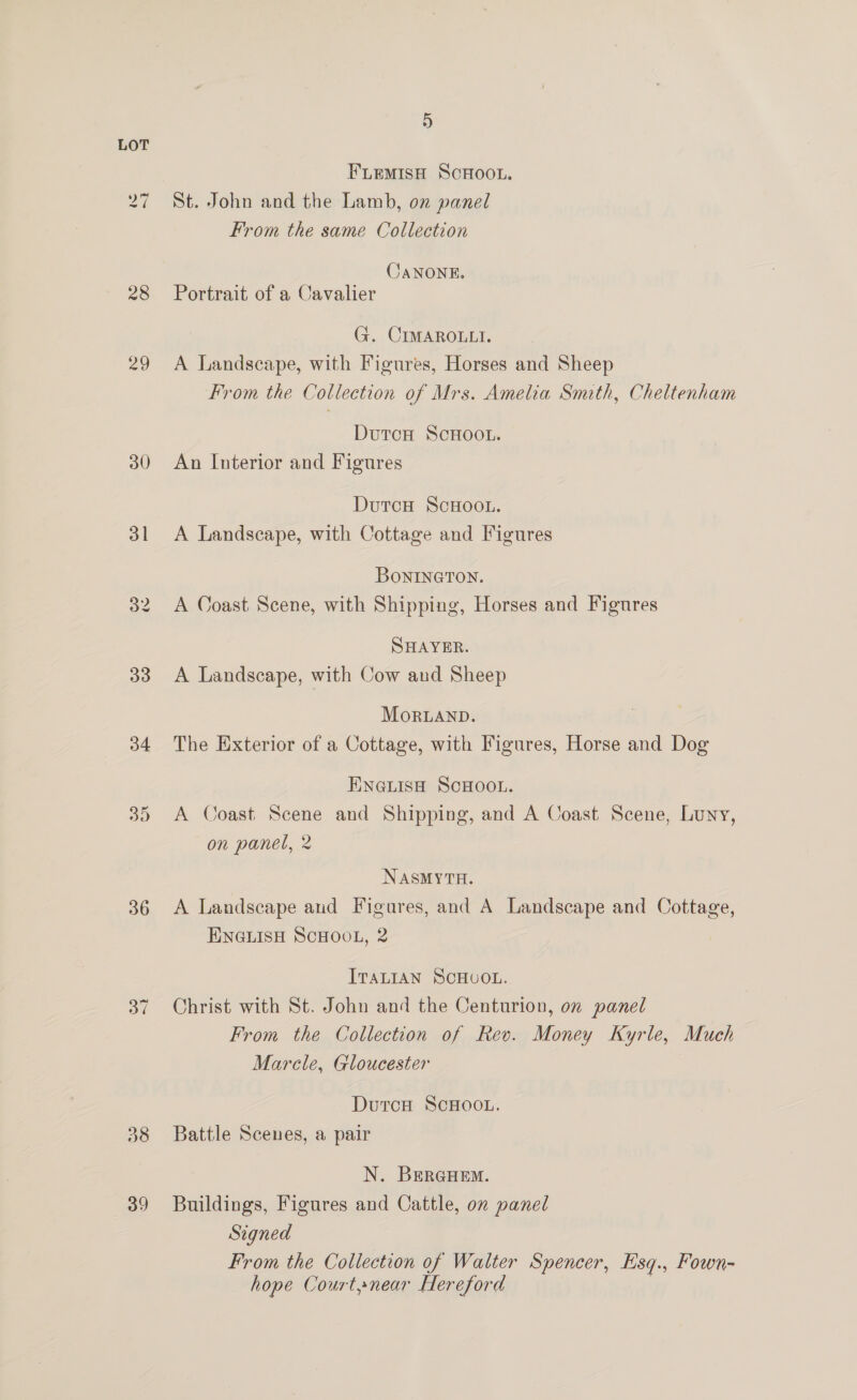 iw ~) 30 31 33 34 35 36 38 39) 5 FLEMISH SCHOOL. St. John and the Lamb, on panel From the same Collection CaNONE. Portrait of a Cavalier G. CIMAROLLI. A Landscape, with Figures, Horses and Sheep From the Collection of Mrs. Amelia Smith, Cheltenham Durcn ScHoo.u. An Interior and Figures DutcH ScHoo.. A Landscape, with Cottage and Figures BonineTon. A Coast Scene, with Shipping, Horses and Figures SHAYER. A Landscape, with Cow and Sheep MortanbD. The Exterior of a Cottage, with Figures, Horse and Dog ENGLISH SCHOOL. A Coast. Scene and Shipping, and A Coast Scene, Luny, on panel, 2 NASMYTH. A Landscape and Figures, and A Landscape and Cottage, ENGLISH SCHOOL, 2 ITALIAN SCHUOL. Christ with St. John and the Centurion, on panel From the Collection of Rev. Money Kyrle, Much Marcle, Gloucester DutcH ScHOOL. Battle Scenes, a pair N. BEeRGHEM. Buildings, Figures and Cattle, on panel Signed From the Collection of Walter Spencer, Esq., Fown- hope Court»near Hereford