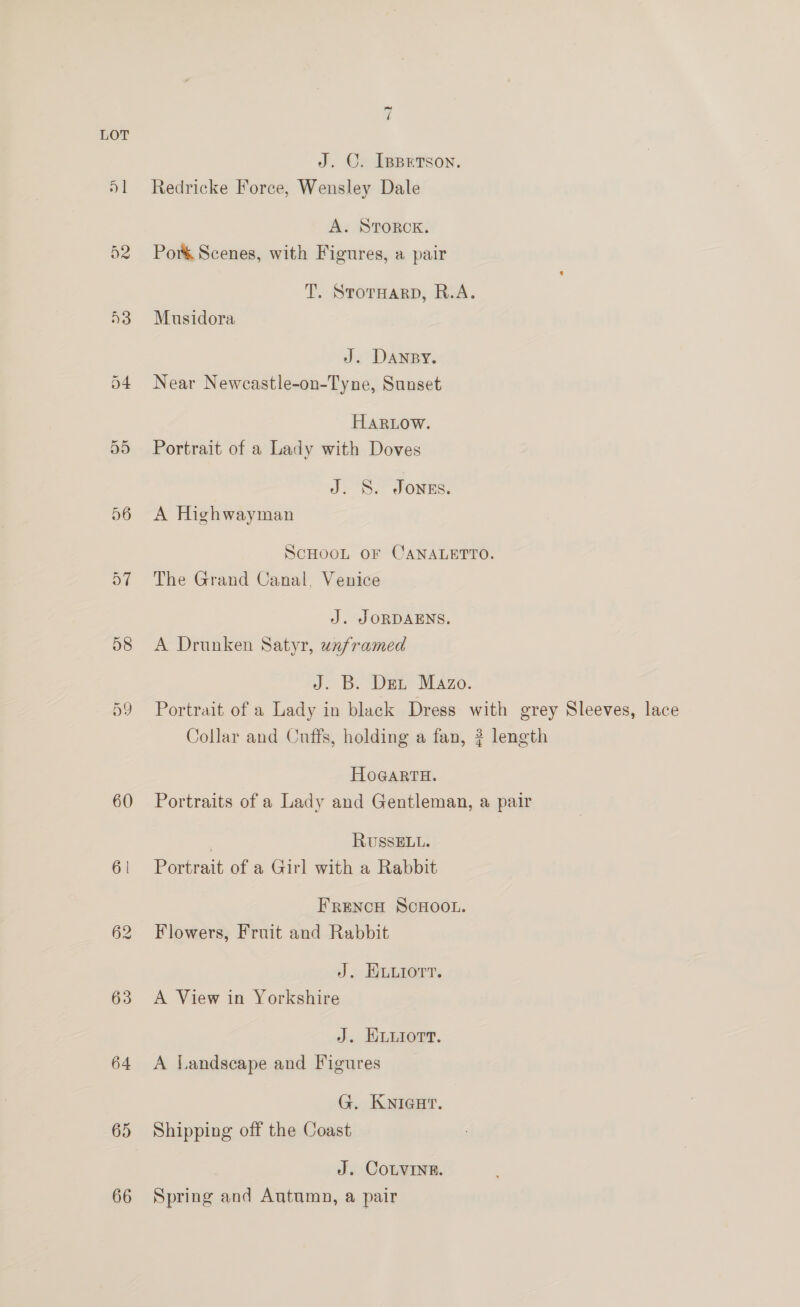 Or On 60 6 | 63 64 65 66 ~ ( J. OC. [ppetson. Redricke Force, Wensley Dale A. STOROK. Por&amp; Scenes, with Figures, a pair T. STOTHARD, R.A. Musidora J. DANBY, Near Newcastle-on-Tyne, Sunset HARLOW. Portrait of a Lady with Doves J. S. JONES. A Highwayman ScHOOL OF CANALETTO. The Grand Canal. Venice J. JORDAENS. A Drunken Satyr, unframed J. B. Dex Mazo. Portrait of a Lady in black Dress with grey Sleeves, lace Collar and Cuffs, holding a fan, ? length HOGARTH. Portraits of a Lady and Gentleman, a pair . RUSSELL. Portrait of a Girl with a Rabbit FRENCH SCHOOL. Flowers, Fruit and Rabbit J. ELuLiorr. A View in Yorkshire J. ELuiort. A Landscape and Figures G. KNIGHT. Shipping off the Coast J. COLVINE. Spring and Autumn, a pair