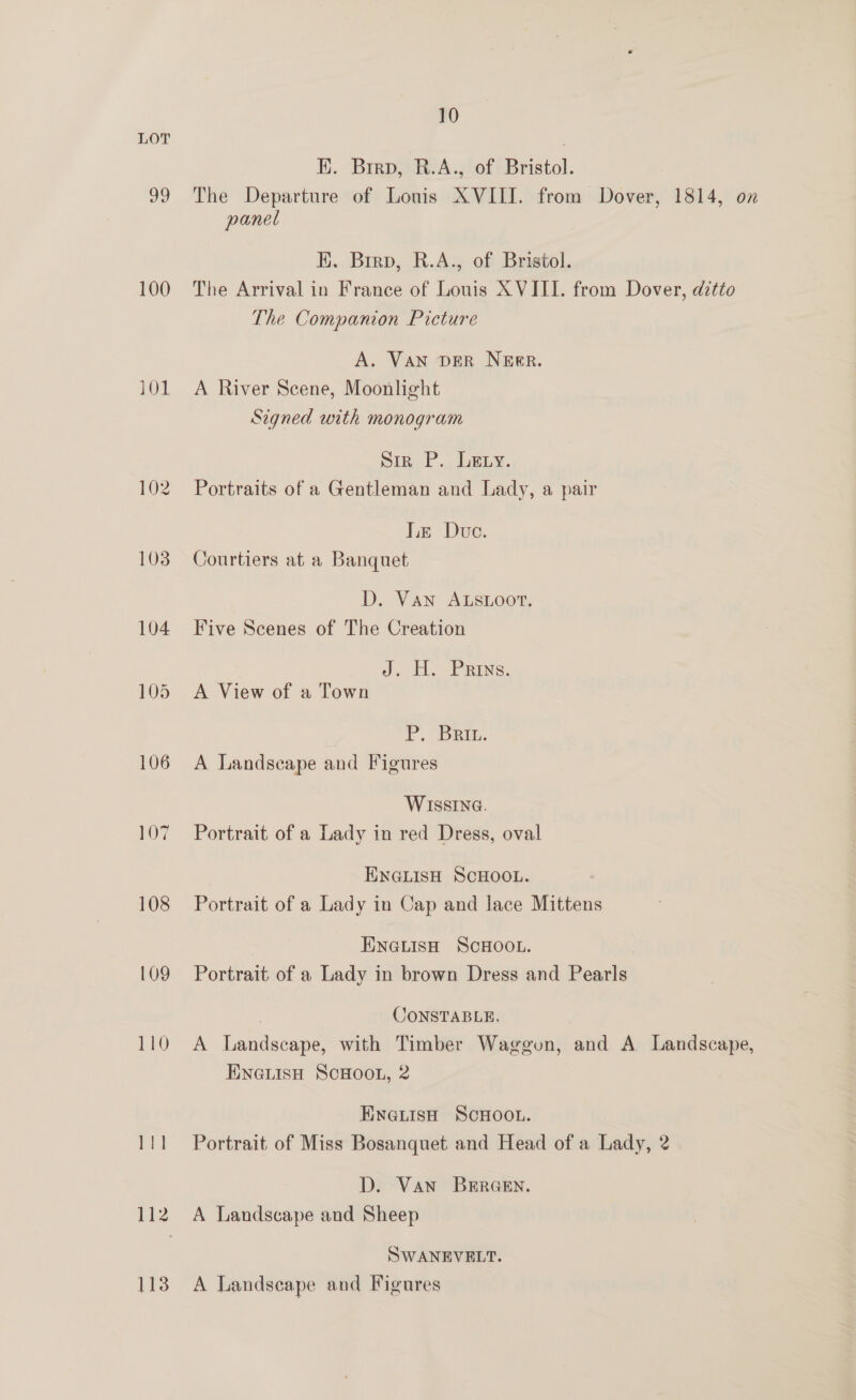 LOT EK. Brro, R.A., of Bristol. 99 The Departure of Louis XVIII. from Dover, 1814, on panel EK. Birp, R.A., of Bristol. 100 The Arrival in France of Louis XVIII. from Dover, ditto The Companion Picture A. VAN DER NEER. 101. A River Scene, Moonlight Signed with monogram Sin. P.. LELy, 102 Portraits of a Gentleman and Lady, a pair Ie Due. 103 Courtiers at a Banquet D. Van ALSLOOT. 104 Five Scenes of The Creation dj. Ho Pains. 105 <A View of a Town Pr. Det. 106 A Landscape and Figures WISSING. 107 Portrait of a Lady in red Dress, oval ENGLISH SCHOOL. 108 Portrait of a Lady in Cap and lace Mittens ENGLISH SCHOOL. 09 Portrait of a Lady in brown Dress and Pearls | CONSTABLE. 110 A Landscape, with Timber Waggon, and A Landscape, ENGLISH SCHOOL, 2 Einetish SCHOOL. 111 Portrait of Miss Bosanquet and Head of a Lady, 2 D. Van BERGEN. 112. A Landscape and Sheep SWANEVELT. 113 A Landscape and Figures