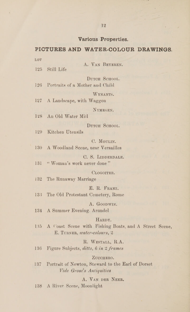 Various Properties. PICTURES AND WATER-COLOUR DRAWINGS. A. VAN BEYEREN. 125 Still Life DutcH ScHoo.. 126 Portraits of a Mother and Child WYNANTS. 127 A Landscape, with Waggon NYMEGEN. 128 An Old Water Mill Dutca ScHOOL. 129 Kitchen Utensils C. Movtin. 130 A Woodland Scene, near Versailles ©. S. LippDERDALE. 131 ‘* Woman’s work never done” CLOGOITER. 132 The Runaway Marriage EK. R. FRAnNz. 133 The Old Protestant Cemetery, Rome A. GOODWIN. 134 A Summer Evening, Arundel Harpy. 135 A Coast Scene with Fishing Boats, and A Street Scene, E. Turner, water-colours, 2 R. WeEstauL, R.A. 136 Figure Subjects, ditto, 6 in 2 frames ZUCCHERO. 137 Portrait of Newton, Steward to the Earl of Dorset Vide Grose’s Antiquities A. VAN DER NEER. 138 <A River Scene, Moonlight
