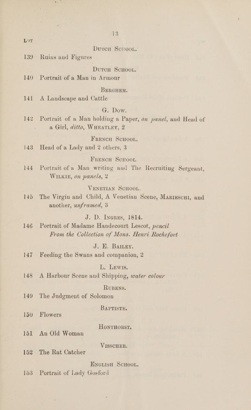 Lor 139 140 143 144 145 146 147 148 149 150 151 152 1538 13 Durcw Scroo.. Rains and Figures DutcH ScHOOL. Portrait of a Man in Armour BERGHEM. A Landscape and Cattle G. Dow. Portrait of a Man holding a Paper, on panel, and Head of a Girl, ditto, WHEATLEY, 2 Frencu Scuoou. Head of a Lady and 2 others, 3 FRENCH SCHOOL. Portrait of a Man writing aud The Recruiting Sergeant, WILKIE, on panels, 2 VENETIAN SCHOOL. The Virgin and Child, A Venetian Scene, Mariescal, and another, unframed, 3 J. D. Inerzus, 1814. Portrait of Madame Handecourt Lescot, pencel From the Collection of Mons. Henri Rochefort J. HE. Batuey. Feeding the Swans and companion, 2 L. Lewrs. A Harbour Scene and Shipping, water colour RUBENS. The Judgment of Solomon BAPTISTE. Flowers HonrHORST. An Old Woman VISSCHER. The Rat Catcher ENGLISH SCHOOL. Portrait of Lady Gosford