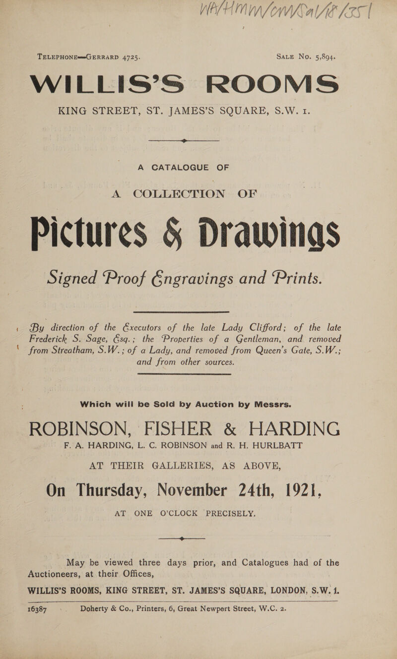 WA/H Mn ond AAR LIST TELEPHONE==GERRARD 4725. SALE No. 5,894. WILLIS’S ROOMS KING STREET, ST. JAMES’S SQUARE, S.W. 1. A CATALOGUE OF A COLLECTION OF Pictures &amp; Drawinas Signed ‘Proof Gngravings and ‘Prints. ‘ By direction of the Gxecutors of the late Lady Clifford; of the late Frederick S. Sage, Gsq.; the ‘Properties of a Gentleman, and removed ‘from Streatham, S.W.; of a Lady, and removed from Queen’s Gate, S.W.; and from other sources. ROBINSON, FISHER &amp; HARDING AT THEIR GALLERIES, AS ABOVE, On Thursday, November 24th, 1921, AT ONE O’CLOCK PRECISELY, Se May be viewed three days prior, and Catalogues had of the Auctioneers, at their Offices, | WILLIS’S ROOMS, KING STREET, ST. JAMES’S SQUARE, LONDON, S.W. 1. ee 16387 “oy Doherty &amp; Co., Printers, 6, Great Newpert Street, W.C. 2.