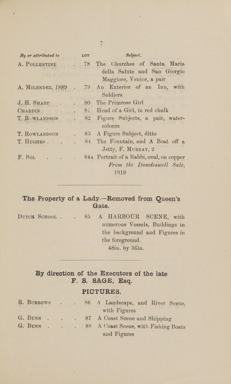 ~I By or attributed to LOT Subject. A. PoLLENTINE .. . 78 ‘The Churches of Santa, Maria ae | della Salute and San Giorgio Maggiore, Venice, a pair A. MinenpEz, 1889. . 79 An Exterior of an Inn, with | a ae - Soldiers | dwt. BHARRS; ) . . 80 The Primrose Girl CuarpIv, . «+ 81. Head of a Girl, in red chalk T Ru WLANDSoN . 82 Figure Subjects, a pair, water- ie ne colours T. RowLANDSON . 83 A Figure Subject, ditto T. HuGHEs . ; . 84 The Fountain, and A Boat off a Jetty, F. Murray, 2 BOs as. ; . 84a Portrait of a Rabbi, oval, on copper From the Dowdeswell Sale, 1919 The Property of a Lady.—Removed from Queen’s Gate. DoutcH ScHooL . . 8 A HARBOUR SCENE, with numerous Vessels, Buildings in the background and Figures in the foreground. 48in. by 36in.  By direction of the Executors of the late F. S. SAGE, Esq. PICTURES. R. Burrows. . 86 A Landscape, and River Scene, with Figures G. Bunn . ; . 87 A Coast Scene and Shipping G. Bunn . é . 88 A Coast Scene, with Fishing Boats and Figures
