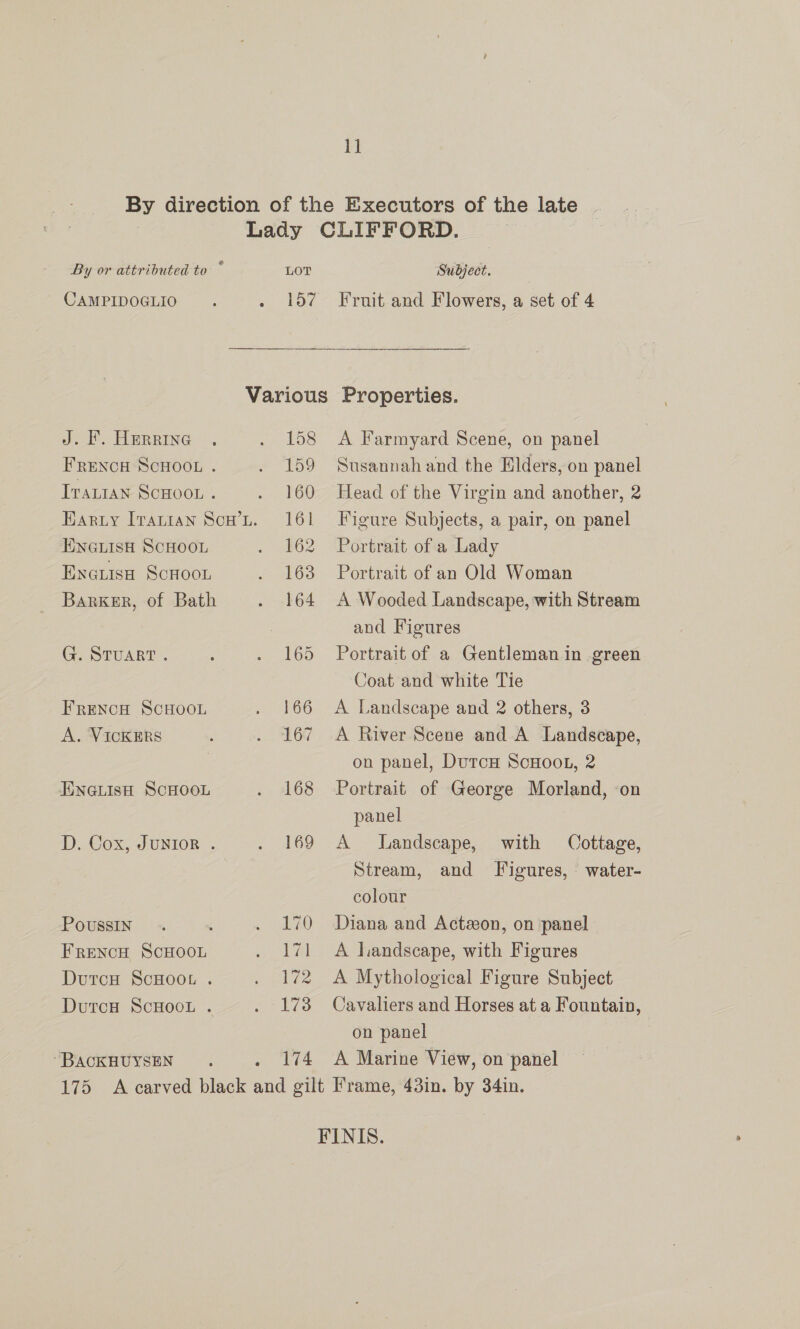 1] By direction of the Executors of the late Lady CLIFFORD. By or attributed to * LOT Subject. CAMPIDOGLIO . . 157 Fruit and Flowers, a set of 4 Various Properties. J. F. Herrine . . 158 <A Farmyard Scene, on panel Frencu Scooo.. . 159 Susannahand the Elders, on panel Tvantan ScHoot . . 160 Head of the Virgin and another, 2 Harry Irarian Scw’Lt. 161 Figure Subjects, a pair, on panel ENGLISH SCHOOL . 162 ‘Portrait of'a Lady Encuiso ScHoon . 163 Portrait of an Old Woman Barker, of Bath . 164 A Wooded Landscape, with Stream and Figures Ge STUART . : . 165 Portrait of a Gentleman in green Coat and white Tie FRENCH SCHOOL . 166 A Landscape and 2 others, 3 A. VICKERS . 167 A River Scene and A Landscape, : on panel, DutcH ScHooL, 2 ENGLIsH ScHOOL . 168 Portrait of George Morland, ‘on panel D. Cox, JUNIOR . . 169 A Landscape, with Cottage, Stream, and Figures, water- colour Poussin 70 Diana and Actzon, on panel FRENCH SCHOOL . 171 A landscape, with Figures Durcu ScHoor . . 172 A Mythological Figure Subject DutrcH ScHOOL . . 173 Cavaliers and Horses at a Fountain, on panel “BACKHUYSEN. 174 <A Marine View, on panel 175 A carved black aed gilt Frame, 43in. by 34in. FINIS.
