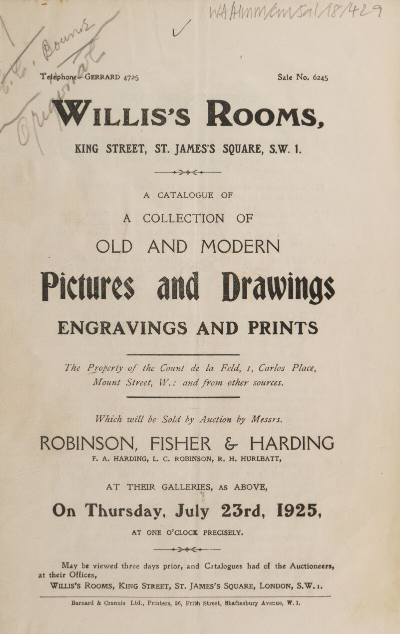   ¢ XY » ia &amp; i ll Teléphone+ GERRARD 4725 Sale No. 6245 } ILLIS’S Rooms, KING STREET, ST. JAMES’S SQUARE, S.W. 1. 5   cae ta cam se A GATALOGUE), OF @ COLLECTION’ OF OLD AND MODERN Pictures and Drawings ENGRAVINGS AND PRINTS The Property of the Count de la Feld, 1, Carlos Place, Mount Street, W.: and from other sources. Which will be Sold by Auction by Messrs. F, A. HARDING, L. C., ROBINSON, R. H. HURLBATT, AT THEIR GALLERIES, as ABOVE, On Thursday, July 23rd, 1925, AT ONE O’CLOCK PRECISELY. on ee Se May be viewed three days prior, and Catalogues had of the Auctioneers, at their Offices, WILLIS’Ss Rooms, KING STREET, ST. JAMES’S SQUARE, LONDON, S.W.1.