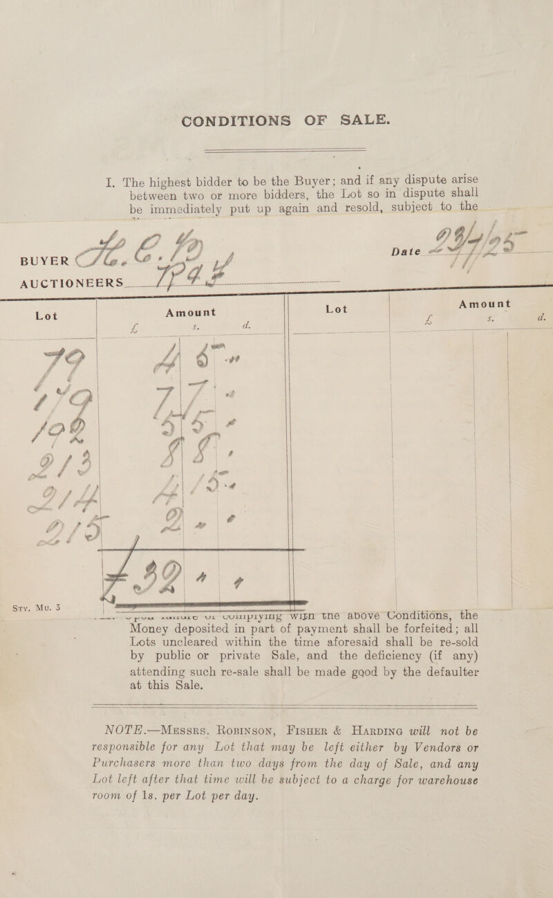 CONDITIONS OF SALE.     Amount te “2 a.           | | | | | | 1 | | ae ; —_—_—_ tne above Conditions, the Money deposited in part of payment shall be forfeited; all Lots uncleared within the time aforesaid shall be re-sold by public or private Sale, and the deficiency (if any) attending such re-sale shall be made gaod by the defaulte at this Sale.  SS   NOTE.—Messrs. Ropinson, Fisuer &amp; Harpinea will not be responsible for any Lot that may be left either by Vendors or Purchasers more than two days from the day of Sale, and any Lot left after that time will be subject to a charge for warehouse room of 1s. per Lot per day.