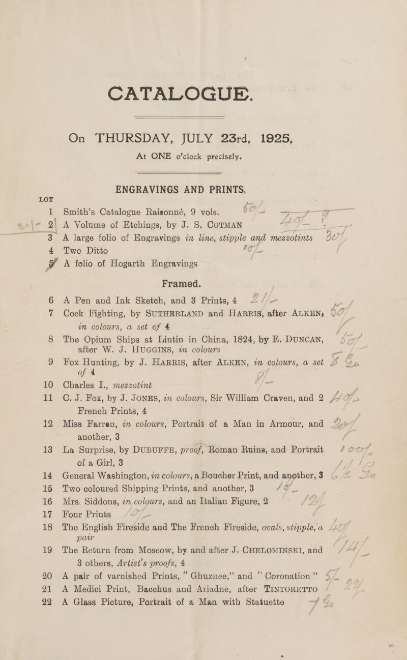 CATALOGUE.  On THURSDAY, JULY 23rd, 19285, At ONE o’clock precisely.  ENGRAVINGS AND PRINTS, Two Ditto 40}. A folio of Hogarth Engravings Framed. A Pen and Ink Sketch, and 3 Prints, 4 am colowrs, a set of 4 The Opium Ships at Lintin in China, 1824, by E. DUNCAN, alter W. J. HUGGINS, 22 colours of 4 TF Charles I., mezzotint a : C. J. Fox, by J. JONES, im colowrs, Sir William Craven, and 2 fi Me French Prints, 4 Miss Farren, 7m colours, Portrait of a Man in Armour, and 2, another, 3 | La Surprise, by DUBUFFE, proof, Roman Ruins, and Portrait of a Girl, 3 General Washington, 2m colours, a Boucher Print, and another, 3 Two coloured Shipping Prints, and another, 3 4G. Mrs. Siddons, 7m colowrs, and an ltalian Figure, 2 Four Prints paw The Return from Moscow, by and after J. CHELOMINSKI, and 3 others, Artist’s proofs, 4 A pair of varnished Prints, ‘“ Ghuznee,” and ‘‘ Coronation ” A Medici Print, Bacchus and Ariadne, after TINTORETTO