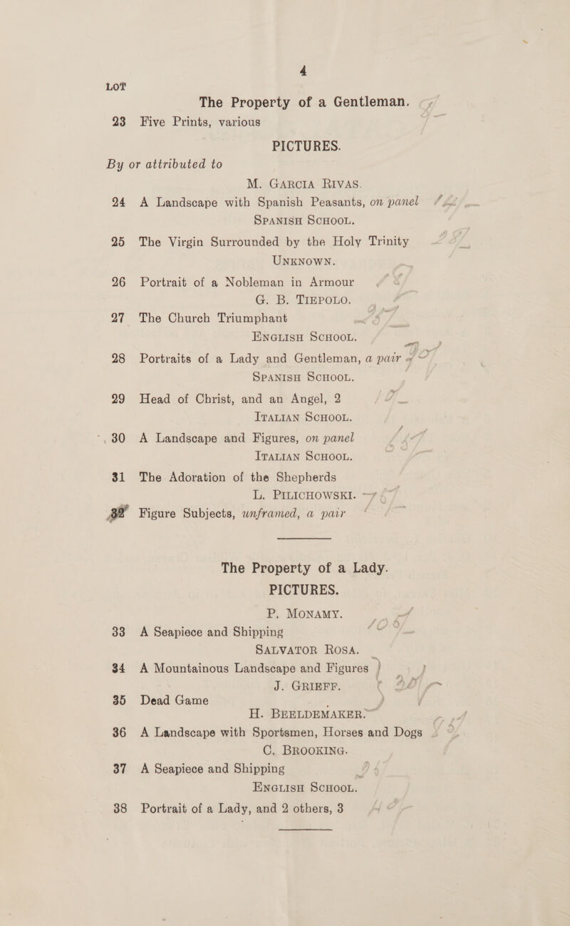 LOT The Property of a Gentleman. 23 Five Prints, various PICTURES. By or attributed to M. GARCIA RIVAS. 24 A Landscape with Spanish Peasants, on panel SPANISH SCHOOL. 25 The Virgin Surrounded by the Holy Trinity UNKNOWN. 26 Portrait of a Nobleman in Armour G. B. TIEPOLO. 27 The Church Triumphant a EINNGLISH SCHOOL. ae 28 Portraits of a Lady and Gentleman, a pair = ~ SPANISH SCHOOL. | 29 Head of Christ, and an Angel, 2 ITALIAN SCHOOL. ‘30 <A Landscape and Figures, on panel ITALIAN SCHOOL. 31 The Adoration of the Shepherds Ly. P£LICHOWSEI. —7 4 fd Figure Subjects, wnframed, a parr The Property of a Lady. PICTURES. P, MONAMY. 33 A Seapiece and Shipping SALVATOR ROSA. _ 34 A Mountainous Landscape and Figures ) J. GRIEFF. 35 Dead Game ; y, H. BEELDEMAKER.” 36 A Landscape with Sportsmen, Horses and Dogs C. BROOKING. 37 A Seapiece and Shipping y ENGLISH SCHOOL. 38 Portrait of a Lady, and 2 others, 3