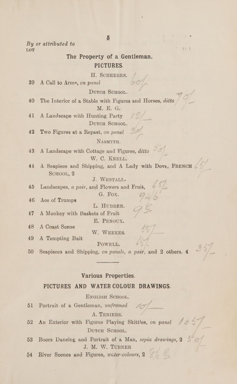 LOT The Property of a Gentleman. PICTURES. H. SCHEERES. 39 A Call to Armg, on panel DutcH ScHoou. 40 The Interior of a Stable with Figures and Horses, ditto Min Ee Ge 41 A Landscape with Hunting Party DutcH SCHOOL. 42 Two Figures at a Repast, on panel NASMYTH. 43 A Landscape with Cottage and Figures, ditto W. C. KNELL. 44 <A Seapiece and Shipping, and A Lady with Dove, FRENCH < SCHOOL, 2 J. WESTALI. 45 Landscapes, a pair, and Flowers and Fruit, G. Fox. oS / 46 Ace of Trumps L. HUBREN. 47 A Monkey with Baskets of Fruit EK. PENOUX. 48 <A Coast Scene W. WEEKES. 49 A Tempting Bait POWELL. 50 Seapieces and Shipping, on panels, a pawr, and 2 others. 4 Various Properties. PICTURES AND WATERCOLOUR DRAWINGS. ENGLISH SCHOOL. 51 Portrait of a Gentleman, wnframed ~7 A. TENIERS. 52 An Exterior with Figures Playing Skittles, on panel DutcH SCHOOL. 53 Boors Dancing and Portrait of a Man, sepia drawings, 2 J. M. W. TURNER