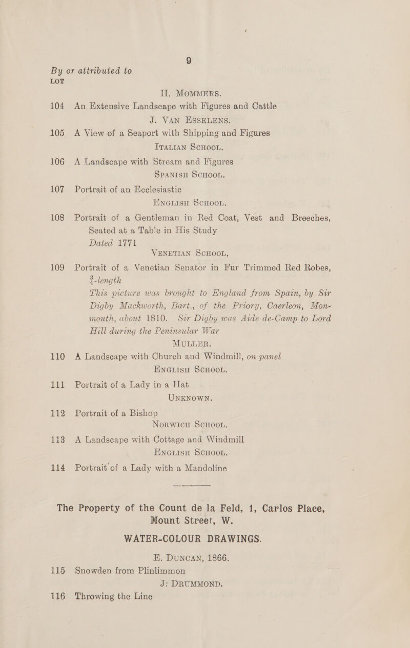 104 105 106 107 108 109 110 paid 112 113 114 H. MOMMERS. An Extensive Landscape with Figures and Cattle J. VAN ESSELENS. A View of a Seaport with Shipping and Figures ITALIAN SCHOOL. A Landscape with Stream and Figures SPANISH SCHOOL. Portrait of an Ecclesiastic ENGLISH SCHOOL. Portrait of a Gentleman in Red Coat, Vest and Breeches, Seated at a Tab!e in His Study Dated 1771 VENETIAN SCHOOL, Portrait of a Venetian Senator in Fur Trimmed Red Robes, 2 length This prcture was brought to England from Spain, by Sir Digby Mackworth, Bart., of the Priory, Caerleon, Mon- mouth, about 1810. Sir Digby was Atde-de-Camp to Lord Hill during the Peninsular War MULLER. A Landscape with Church and Windmill, on panel EINGLISH SCHOOL. Portrait of a Lady in a Hat UNKNOWN. Portrait of a Bishop NoRWICH SCHOOL. A Landscape with Cottage and Windmill ENGLISH SCHOOL. Portrait of a Lady with a Mandoline  115 116 Mount Street, W. WATER-COLOUR DRAWINGS. HE. DUNCAN, 1866. Snowden from Plinlimmon J: DRUMMOND, Throwing the Line