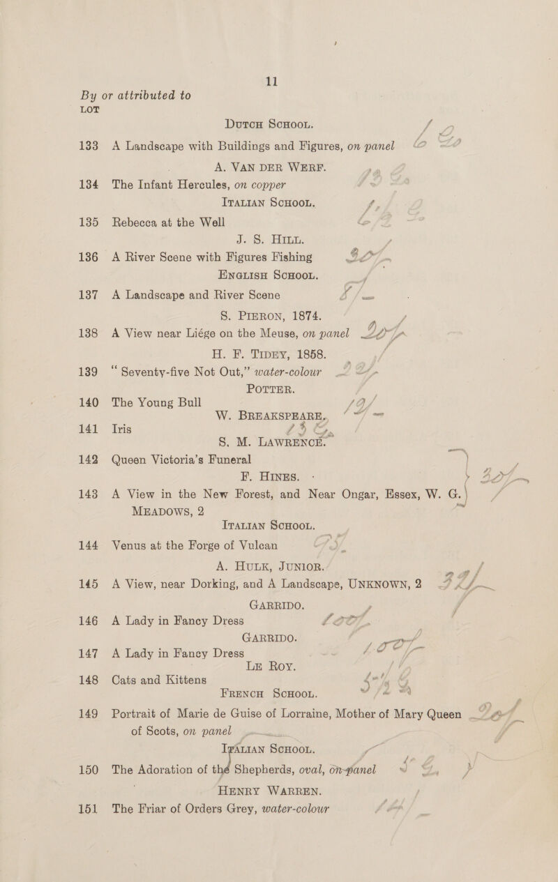 By or attributed to LOT Dutcu ScHoo.. Fee 133 <A Landscape with Buildings and Figures, om panel A. VAN DER WERF. 134 The Infant Hercules, on copper ITALIAN SCHOOL. f, 135 Rebecca at the Well | Joo: GLE , 136 <A River Scene with Figures Fishing Ay om ENGLISH SCHOOL. a 137 A Landscape and River Scene Pl gee S. PIERON, 1874. / 138 <A View near Liége on the Meuse, on panel LO Te H. F. Trey 1858s. 139 “Seventy-five Not Out,” water-colour POTTER. aee 140 The Young Bull /O/ W. BREAKSPEARE,, “ ~/ ™ 141 Iris eS S. M. LAWRENCE. 142 Queen Victoria’s Funeral | , F. HINES. - | 1: BOI om 143 A View in the New Forest, and Near Ongar, Essex, W. G. | MEADOWS, 2 4 ig! ITALIAN SCHOOL. 144 Venus at the Forge of Vulcan A. HULK, JUNIOR. ow 145 A View, near Dorking, and A Landscape, UNKNOWN,2 — Pf Pa GARRIDO. y; 146 A Lady in Fancy Dress SIO, GARRIDO. _ gerd 147 A Lady in Fancy Dress ‘ BOT Ue . LE Roy. eee 148 Cats and Kittens $7 fq &amp; FRENCH SCHOOL. wi@ A 149 Portrait of Marie de Guise of Lorraine, Mother of Mary Queen __ ? / [itr of Scots, on panel Tartan ScHoon. y 150 The Adoration of a Shepherds, oval, o7~wanel wo be | ? . HENRY WARREN. 151 The Friar of Orders Grey, water-colour