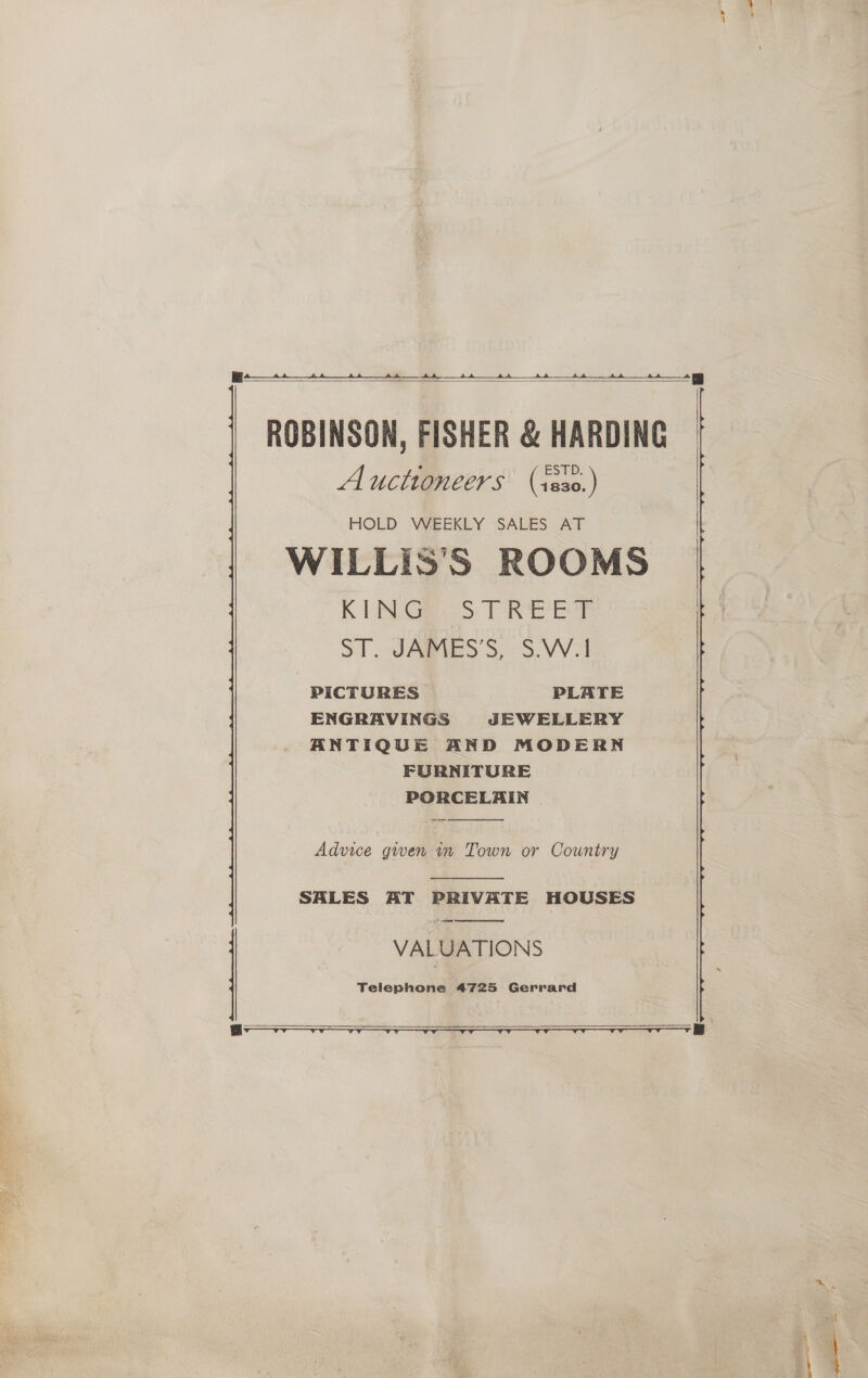  ee hE Se ROBINSON, FISHER &amp; HARDING Auctioneers (1e0.)  HOLD WEEKLY SALES AT WILLIS’'S ROOMS K TN Ga S TREE | ST JABVES'S, S.VV-1 PICTURES PLATE ENGRAVINGS JEWELLERY ANTIQUE AND MODERN FURNITURE PORCELAIN   Advice given in Town or Country  SALES AT PRIVATE HOUSES en Set VALUATIONS Telephone 4725 Gerrard  
