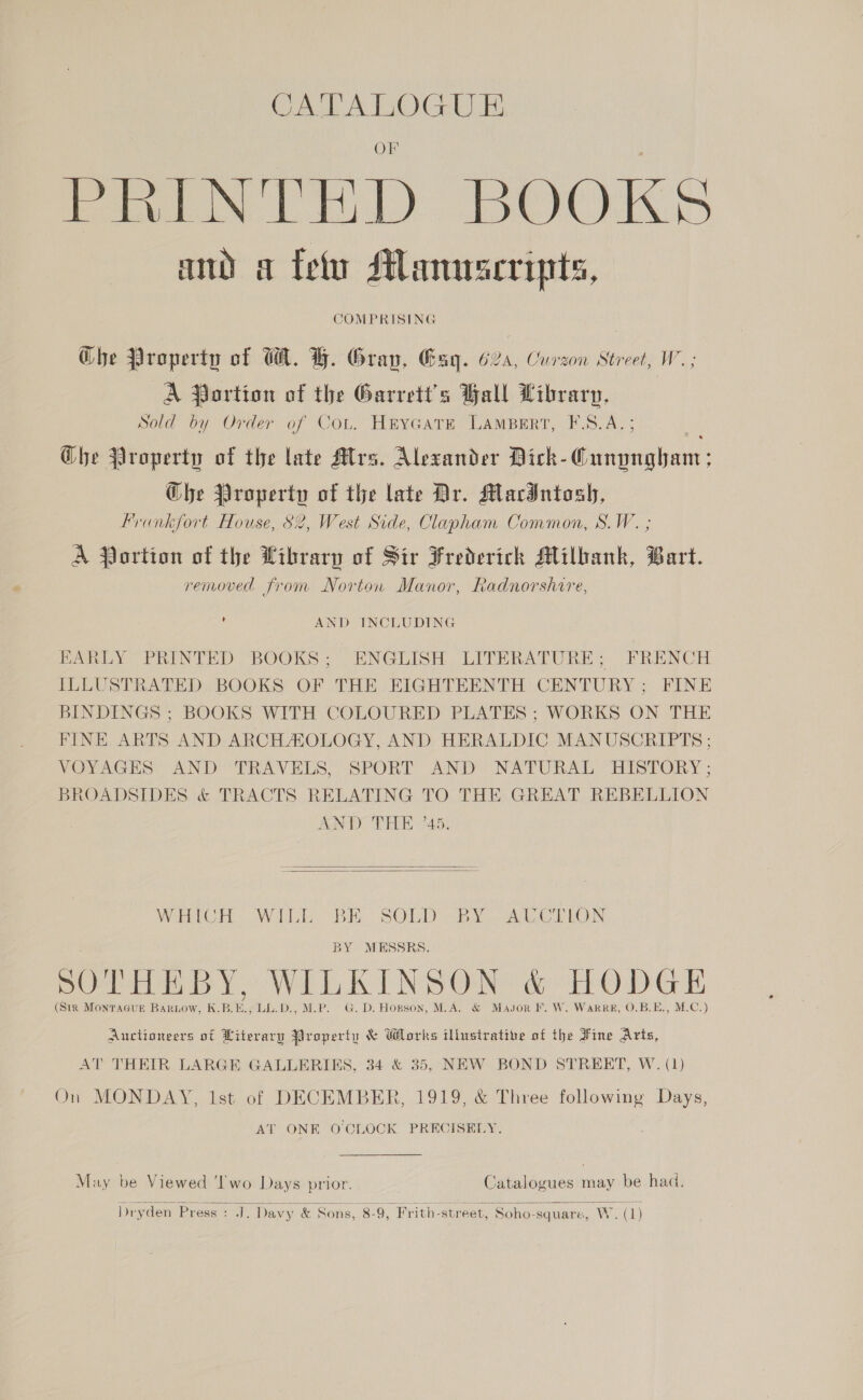 CALL ATOGU PRINTED BOOKS and a fet Manuscripts, COMPRISING Ghe Property of WA. H. Gray, Gag. 624, Curzon Street, W.; A Portion of the Garrett's Ball Library, Sold by Order of Cot. HtyGcatE LamBeErtT, F.S.A.; Ghe Property of the late Mlrs. Alexander Dick-Cunyngham; Che Property of the late Dr. MacIntosh, Frankfort House, S2, West Side, Clapham Common, S.W. ; A Portion of the Library of Sir Frederich Milbank, Bart. removed from Norton Manor, Radnorshire, u AND INCLUDING EARLY PRINTED BOOKS; ENGLISH LITERATURE; FRENCH ILLUSTRATED BOOKS OF THE EIGHTEENTH CENTURY; FINE BINDINGS ; BOOKS WITH COLOURED PLATES ; WORKS ON THE FINE ARTS AND ARCHAOLOGY, AND HERALDIC MANUSCRIPTS; VOYAGES AND TRAVELS, SPORT AND NATURAL HISTORY; BROADSIDES &amp; TRACTS RELATING TO THE GREAT REBELLION AND THE 45.   Which Wilk BE SOLD ]By, AC. CTLON BY MESSRS. POPE BY WILKINS ON® &amp; OMG E (Str MonTAGUE Bartow, K.B.E., LL.D., M.P. G. D. Hopson, M.A. &amp; Mavsor I. W. Ware, O.B.E., M.C.) Auctioneers ot Hiterary Properiu &amp; Whorks illustrative of the sine Arts, AT THEIR LARGE GALLERIES, 34 &amp; 35, NEW BOND STREET, W. (1) On MONDAY, Ist of DECEMBER, 1919, &amp; Three following Days, AT ONE O'CLOCK PRECISELY. May be Viewed ‘lwo Days prior. Catalogues may be had.  Dryden Press : JJ. Davy &amp; Sons, 8-9, Frith-street, Soho-square, Wack) 