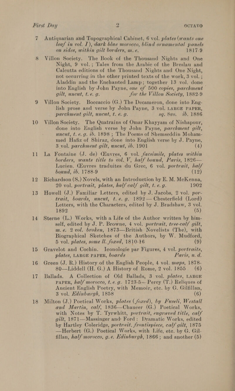 10 ‘ig 12 13 14 18 leaf in vol. IT), dark blue morocco, blind ornamental panels on sides, within gilt borders, m. e. 1817-9 Villon Society. The Book of the Thousand Nights and One Night, 9 vol.; Tales from the Arabic of the Breslau and Calcutta editions of the Thousand Nights and One Night, not occurring.in the other printed texts of the work, 3 vol. ; Aladdin and the Enchanted Lamp; together 13 vol. done into English by John Payne, one of 500 copies, parchment gilt, uncut, te. g. Jor the Villon Society, 1882-9 Villon Society. Boccaccio (G.) The Decameron, done into Kng- lish prose and verse by John Payne, 3 vol. LARGE PAPER, parchment gilt, uncut, t. e. g. sq. 8vo. 7b. 1886 Villon Society. The Quatrains of Omar Khayyam of Nishapour, done into English verse by John Payne, parchment gilt, uncut, t. e.g. ib. 1898 ; The Poems of Shemseddin Moham- med Hafiz of Shiraz, done into English verse by J. Payne, 3 vol. parchment gilt, uncut, 7b. 1901 (4) La Fontaine (J. de) Ciuvres, 6 vol. facsimile, plates within borders, wants title to vol. V, half bound, Paris, 1826— Lucien. Giuvres traduites du Grec, 6 vol. portrait, half bound, ib. 1788-9 (12) Richardson (S.) Novels, with an Introduction by E. M. McKenna, 20 vol. portrait, plates, half calf gilt, t. e.g. 1902 Howell (J.) Familiar Letters, edited by J. Jacobs, 2 vol. por- trait, boards, uncut, t. e.g. 1892 — Chesterfield (Lord) Letters, with the Characters, edited by J. Bradshaw, 3 vol. 1892 (5) Sterne (L.) Works, with a Life of the Author written by him- self, edited by J. P. Browne, 4 vol. portrait, tree-calf gilt, m.e. 2 vol. broken, 1873—British Novelists (The), with Biographical Sketches of the Authors, by W. Mudford, 5 vol. plates, some ll. fowed, 1810-16 (9) Gravelot and Cochin. Iconologie par Figures, 4 vol. portraits, plates, LARGE PAPER, boards Paris, n. d. Green (J. R.) History of the English People, 4 vol. maps, 1878- 80—Liddell (H. G.) A History of Rome, 2 vol. 1855 = (6) Ballads. A Collection of Old Ballads, 3 vol. plates, LARGE PAPER, half morocco, t.e.g. 1723-5— Percy (T.) Reliques of Ancient English Poetry, with Memoir, etc. by G. Gilfillan, 3 vol. Hdinburgh, 1858 (6) Milton (J.) Poetical Works, plates ( fowed), by Fuseli, Westall and Martin, calf, 1836—Chaucer (G.) Poetical Works, with Notes by T. Tyrwhitt, portrait, engraved title, calf gilt, 1871—Massinger and Ford: Dramatic Works, edited by Hartley Coleridge, portrait, frontispiece, calf gilt, 1875 —Herbert (G.) Poetical Works, with Life, ete. by G. Gil- fillan, half morocco, g.e. Kdinburgh, 1866; and another (5)