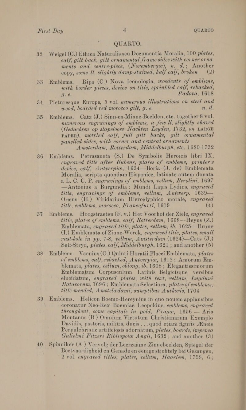 33 34 35 36 37 38 QUARTO. calf, gilt back, gilt ornamental frame sides with corner orna- ments and centre-piece, (Noremberge), n. d.; Another copy, some Ul. slightly damp-stained, half calf, broken (2) Emblems. Ripa (C.) Nova Iconologia, woodcuts of emblems, with border pieces, device on title, sprinkled calf, rebacked, g. @. Padova, 1618 Picturesque Europe, 5 vol. numerous illustrations on steel and wood, boarded red morocco gilt, g. @. n. d. Emblems. Catz (J.) Sinn-en-Minne-Beelden, etc. together 8 vol. numerous engravings of emblems, a few Ul. slightly shaved (Gedachten op slapelooss Nachten Leyden, 1732, on LARGE PAPER), mottled calf, full gilt backs, gilt ornamental panelled sides, with corner and central ornaments Amsterdam, Rotterdam, Middelburgh, etc. 1620-1732 Emblems. Petrasancta (S.) De Symbolis Heroicis libri IX, engraved title after Rubens, plates of emblems, printer’s device, calf, Antverpiw, 1634—Boria (J. de) Emblemata Moralia, scripta quondam Hispanice, latinate autem donata aL. C. C. P. engravings of emblems, vellum, Berolini, 1697 —Antonius a Burgundia: Mundi Lapis Lydius, engraved title, engravings of emblems, vellum, Antwerp. 1639— Oreus (H.) Viridarium Hieroglyphico morale, engraved title, emblems, morocco, Mrancofurti, 1619 (4) Emblems. Hoogstraeten (F. v.) Het Voorhof der Ziele, engraved title, plates of emblems, calf, Rotterdam, 1668~-Heyns (Z.) Emblemata, engraved title, plates, vellum, 7b. 1625—Brune (I.) Emblemata of Zinne-Werck, engraved title, plates, small rust-hole in pp. 7-8, vellum, Amsterdam (1624)—Cats (J.) Self-Stryd, plates, calf, Middelburgh, 1621 ; and another (5) Emblems. Vaenius(O.) Quinti Horatii Flacci Emblemata, plates of emblems, calf, rebacked, Antverpiw, 1612; Amorum Em-. blemata, plates, vellum, oblong, ib. 1608 ; Elegantissimorum Emblematum Corpusculum Latinis Belgicisque versibus elucidatum, engraved plates, with text, vellum, Lugduni Batavorum, 1696 ; Emblemata Selectiora, plates of emblems, title mended, Amsteledami, sumptibus Authoris, 1704 Emblems. Helicon Boemo-Hereynius in quo nouem applausibus coronatur Neo-Rex Boemiae Leopoldus, emblems, engraved throughout, some capitals in gold, Praga, 1656 — Aria Montanus (B.) Omnium Virtutum Christianarum Exemplo Davidis, pastoris, militis, ducis ... quod etiam figuris Auneis Perpulchris ac artificiosis adornatum, plates, boards, impensa Gulielmi Kitzeri Bibliopole Angli, 1632; and another (3) Spinniker (A.) Vervolg der Leerzaame Zinnebeelden, Spiegel der Boetvaardigheid en Genade en eenige stichtely bei Gezangen,