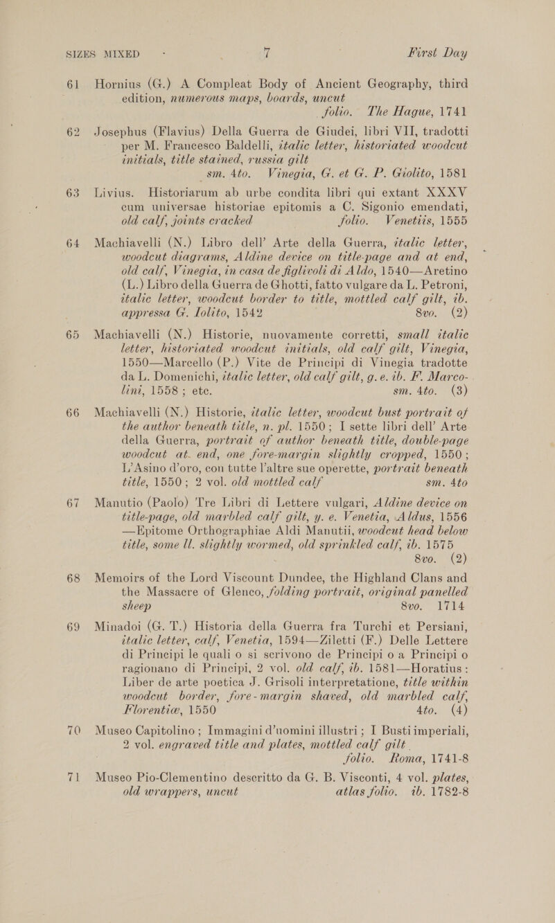 61 63 64 65 66 67 68 69 70 (pi Hornius (G.) A Compleat Body of Ancient Geography, third edition, numerous maps, boards, uncut folio. The Hague, 1741 Josephus (Flavius) Della Guerra de Giudei, libri VII, tradotti per M. Francesco Baldelli, italic letter, historiated woodcut initials, title stained, russia gilt | sm. 4to. Vinegia, G. et G. P. Gioltto, 1581 Livius. Historiarum ab urbe condita libri qui extant XXXV eum universae historiae epitomis a C. Sigonio emendati, old calf, joints cracked , Solio. Venetiis, 1555 Machiavelli (N.) Libro dell’ Arte della Guerra, étalic letter, woodcut diagrams, Aldine device on title-page and at end, old calf, Vinegia, in casa de figlivoli di Aldo, 1540—Aretino (L.) Libro della Guerra de Ghotti, fatto vulgare da L. Petroni, italic letter, woodcut border to title, mottled calf gilt, 7b. appressa G. Tolito, 1542 8vo. (2) Machiavelli (N.) Historie, nuovamente corretti, small italic letter, historiated woodcut initials, old calf gilt, Vinegia, 1550—Mareello (P.) Vite de Principi di Vinegia tradotte da L. Domenichi, ztalic letter, old calf gilt, g.e.ib. F. Marco- . lini, 1558 ; ete. sm. 4to. (3) Machiavelli (N.) Historie, ztalie letter, woodcut bust portrait of the author beneath title, n. pl. 1550; I sette libri dell’ Arte della Guerra, portrait of author beneath title, double-page woodcut at. end, one fore-margin slightly cropped, 1550; L’ Asino d’oro, con tutte Valtre sue operette, portrait beneath title, 1550; 2 vol. old mottled calf sm. 4to Manutio (Paolo) Tre Libri di Lettere vulgari, Aldine device on title-page, old marbled calf gilt, y. e. Venetia, Aldus, 1556 —Epitome Orthographiae Aldi Manutii, woodcut head below title, some Ul. slightly wormed, old sprinkled calf, ib. 1575 8vo. (2) Memoirs of the Lord Viscount Dundee, the Highland Clans and the Massacre of Glenco, folding portrait, original panelled sheep 8vo. 1714 Minadoi (G. T.) Historia della Guerra fra Turchi et Persiani, italic letter, calf, Venetia, 1594—Ziletti (F.) Delle Lettere di Principi le quali o si scrivono de Principi o a Principi o ragionano di Principi, 2 vol. old calf, ib. 1581—Horatius : Liber de arte poetica J. Grisoli interpretatione, title within woodcut border, fore-margin shaved, old marbled calf, Florentiw, 1550 tow (4) Museo Capitolino; Immaginid’uomini illustri; I Bustiimperiali, 2 vol. engraved title and plates, mottled calf gilt . Solio. Roma, 1741-8 Museo Pio-Clementino descritto da G. B. Visconti, 4 vol. plates, old wrappers, uncut atlas folio. 1b. 1782-8