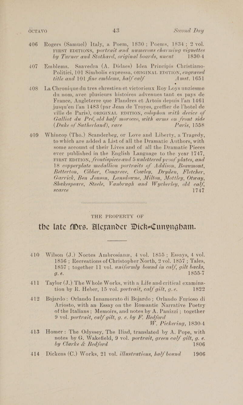 406 Rogers (Samuel) Italy, a Poem, 1830; Poems, 1834; 2 vol. FIRST EDITIONS, portrait and numerous charming vignettes by Turner and Stothard, original boards, uncut 1830-4 407 Emblems. Saavedra (A. Didaes) Idea Principis Christiano- Politici, 101 Simbolis expressa, ORIGINAL EDITION, engraved title and 101 fine emblems, half calf Amst. 1651 e 408 La Chronique du tres chrestien et victorieux Roy Loys unziesme du nom, avee plusieurs histoires advenues tant es pays de France, Angleterre que Flandres et Artois depuis lan 1461 jusqu’en l’an 1483 (par Jean de Troyes, greffier de ’hotel de ville de Paris), ORIGINAL EDITION, colophon with device of Galliot du Pré, old half morocco, with arms on front side (Duke of Sutherland), rare | Paris, 1558 409 Whincop (Tho.) Seanderbeg, or Love and Liberty, a Tragedy, _to which are added a List of all the Dramatic Authors, with some account of their Lives and of all the Dramatic Pieces ever published in the English Language to the year 1747, FIRST EDITION, frontispiece and 5 unlettered proof plates, and 18 copperplate medallion portraits of Addison, Beaumont, Betterton, Cibber, Congreve, Cowley, Dryden, Fletcher, Garrick, Ben Jonson, Lansdowne, Milton, Mottley, Otway, Shakespeare, Steele, Vanbrugh and Wycherley, old calf, scarce T7447   THE PROPERTY OF the late Ars. Hlerander DickeCunpngbam. 410 Wilson (J.) Noctes Ambrosiane, 4 vol. 1855; Essays, 4 vol. 1856 ; Recreations of Christopher North, 2 vol. 1857 ; Tales, 1857 ; together 11 vol. awndformly bound in calf, gilt backs, g. @. 1855-7 411 ‘Taylor (J.) The Whole Works, with a Life and critical examina- tion by R. Heber, 15 vol. portrazt, calf gilt, g.e. 1322 412 Bojardo: Orlando Innamorato di Bojardo ; Orlando Furioso di Ariosto, with an Essay on the Romantic Narrative Poetry of the Italians; Memoirs, and notes by A. Panizzi; together 9 vol. portratt, calf gilt, g. e. by KF. Bedford W. Pickering, 1830-4 413 Homer: The Odyssey, The Iliad, translated by A. Pope, with notes by G. Wakefield, 9 vol. portrait, green calf gilt, g. e. by Clarke &amp; Bedford 1806 414 Dickens (C.) Works, 21 vol. illustrations, half bound 1906