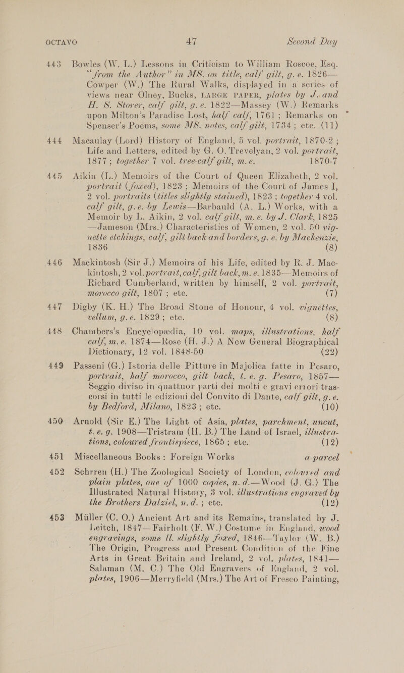 443 444 446 447 448 449 450 452 453 Bowles (W. L.) Lessons in Criticism to William Roscoe, Esq. “from the Author” in MS. on tttle, calf gilt, g. e. 1826— Cowper (W.) The Rural Walks, displayed in a series of views near Olney, Bucks, LARGE PAPER, plates by J..and HT. S. Storer, calf gilt, g. e. 1822—Massey (W.) Remarks upon Milton’s Paradise Lost, half calf, 1761; Remarks on Spenser’s Poems, some MS. notes, calf gilt, 1734; ete. (11) Macaulay (Lord) History of England, 5 vol. portrait, 1870-2 ; Life and Letters, edited by G. O. Trevelyan, 2 vol. portrait, 1877 ; together 7 vol. tree-calf gilt, m.e. 1870-7 Aikin (L.) Memoirs of the Court of Queen Elizabeth, 2 vol. portrait ( foxed), 1823 ; Memoirs of the Court of James I, 2 vol. portraits (titles slightly stained), 1823 ; together 4 vol. calf gilt, g.e. by Lewis—Barbauld (A. L.) Works, with a Memoir by L. Aikin, 2 vol. calf gilt, m.e. by J. Clark, 1825 —Jameson (Mrs.) Characteristics of Women, 2 vol. 50 vig- nette etchings, calf, gilt back and borders, g. e. by Mackenzie, 1836 (8) Mackintosh (Sir J.) Memoirs of his Life, edited by R. J. Mac- kintosh, 2 vol. portrait, calf, gilt back, m. e. 1835—Memoirs of Richard Cumberland, written by himself, 2 vol. portrait, morocco gilt, 1807 ; ete. (7) Digby (K. H.) The Broad Stone of Honour, 4 vol. vignettes, vellum, g.e. 1829; ete. (8) Chambers’s Encyclopedia, 10 vol. maps, illustrations, half calf, m. e. 1874—Rose (H. J.) A New General Biographical Dictionary, 12 vol. 1848-50 (22) Passeni (G.) Istoria delle Pitture in Majolica fatte in Pesaro, portrait, half morocco, gtlt back, t. e. g. Pesaro, 1857— Seggio diviso in quattuor parti dei molti e gravi errori tras- corsi in tutti le edizioni del Convito di Dante, calf gilt, g. e. by Bedford, Milano, 1823; ete. (10) Arnold (Sir E.) The Light of Asia, plates, parchment, uncut, t. e.g. 1908—Tristram (H. B.) The Land of Israel, id/usts-a- tions, coloured frontispiece, 1865; ete. (12) Miscellaneous Books: Foreign Works a parcel Schrren (H.) The Zoological Society of London, coluured and plain plates, one of 1000 copies, n.d.—Wood (J. G.) The Illustrated Natural History, 3 vol. illustrations engraved by the Brothers Dalziel, n.d. ; ete. (19) Miiller (C. 0.) Ancient Art and its Remains, translated by J. Leitch, 1847— Fairholt (F. W.) Costume in. England, wood engravings, some Il. slightly fowed, 1846—Taylor (W. B.) The Origin, Progress and Present Condition of the Fine Arts in Great Britain and Ireland, 2 vol. plates, 1841— Salaman (M. C.) The Old Engravers of Kngland, 2 vol. plates, 1906—Merryfield (Mrs.) The Art of Fresco Painting,