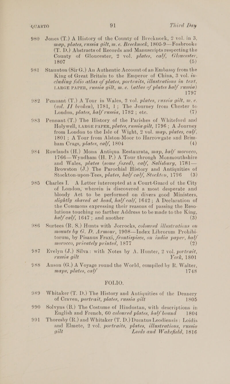 980 981 982 983 984 290 991 Jones (T.) A History of the County of Brecknock, 2 vol. in 8, map, plates, russia gilt, m.e. Brecknock, 1805-9—Fosbrooke (T. D.) Abstracts of Records and Manuscripts respecting the County of Gloucester, 2 vol. plates, calf, Gloucester, 1807 (5) Staunton (Sir G.) An Authentic Account of an Embassy from the King of Great Britain to the Emperor of China, 3 vol. a7- eluding folio atlas of plates, portraits, illustrations in teat, LARGE PAPER, russia gilt, m.e. (atlas of plates half russia) 1797 Pennant (T.) A Tour in Wales, 2 vol. plates, russia gilt, m. e. (vol. IT broken), 1781, 1; The Journey from Chester to London, plates, half russia, 1782 ; ete. (7) Pennant (T.) The History of the Parishes of Whiteford and Holywell, LARGE PAPER, plates, russia gilt, 1796; A Journey from London to the Isle of Wight, 2 vol. map, plates, calf, 1801; A Tour from Alston-Moor to Harrowgate and Brim- ham Crags, plates, calf, 1804 (4) Rowlands (H.) Mona Antiqua Restaurata, map, half morocco, 1766— Wyndham (H. P.) A Tour through Monmouthshire and Wales, plates (some fowed), calf, Salisbury, 1781— Browston (J.) The Parochial History and Antiquities of Stockton-upon-Tees, plates, half calf, Stockton, 1796 (3) Charles I. A Letter intercepted at a Court-Guard of the City of London, wherein is discovered a most desperate and bloody Act to be performed on divers good Ministers, slightly shaved at head, half calf, 1642; A Declaration of the Commons expressing their reasons of passing the Reso- lutions touching no farther Address to be made to the King, half calf, 1647; and another (3) Surtees (R. S.) Hunts with Jorrocks, coloured illustrations on mounts by G. D. Armour, 1908—Index Librorum Prohibi- torum, by Pisanus Fraxi, frontispiece, on india paper, half morocco, privately printed, 1877 (2) Evelyn (J.) Silva: with Notes by A. Hunter, 2 vol. portrait, russia gilt York, 1801 Anson (G.) A Voyage round the World, compiled by R. Walter, maps, plates, calf 1748 FOLIO. Whitaker (T. D.) The History and Antiquities of the Deanery of Craven, portrait, plates, russia gilt 1805 Solvyns (B.) The Costume of Hindostan, with descriptions in English and French, 60 coloured plates, half bound 1804 Thoresby (R.) and Whitaker (T. D.) Ducatus Leodiensis: Loidis and Elmete, 2 vol. portraits, plates, illustrations, russia
