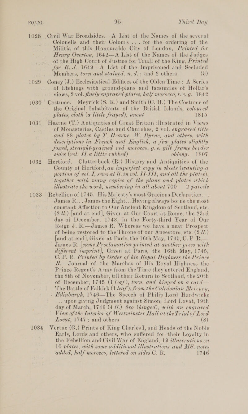 FOLIO 1028 95 Third Day Colonells and their Colours ... for the ordering of the . Militia of this Honourable City of London, Printed fur Henry Overton, 1642—-A List of the Names of the Judges 1032 1034 for RK. J. 1649—A List of the Imprisoned and Secluded Members, torn and stained, n.d.; and 2 others (5) of Etchings with ground-plans and facsimiles of Hollar’s views, 2 vol. finely engraved plates, half morocco, t.e.g. 1842 Costume. Meyrick (S. R.) and Smith (C. H.) The Costume of - the Original Inhabitants of the British Islands, coloured plates, cloth (a little frayed), uncut 1815 of Monasteries, Castles and Churches, 2 vol. engraved title and 88 plates by T. Hearne, W. Byrne, and others, with descriptions in French and English, a few plates slightly Jowed, straight-grained red morocco, g.e. gilt frame border sides (vol. IT a little +ubbed) oblong. 1807 Hertford. Clutterbuck (R.) History and Antiquities of the County of Hertford, an imperfect copy in sheets (wanting a portion of vol. I, several ll.in vol. LLL, and all the plates), together with many copies of the plans and plates which illustvate the work, numbering in all about 700 =2 parcels James R... James the Hight... Having always borne the most constant Affection to Our Ancient Kingdom of Scotland, ete. (2 Ul.) [and at end], Given at Our Court at Rome, the 23rd day of December, 1743, in the Forty-third Year of Our Reign J. R.—James R. Whereas we have a near Prospect of being restored to the Throne of our Ancestors, etc. (2 //.) [and at end], Given at Paris, the 16th May, 1745, C. P. R.— James R. [same Proclamation printed at another press with different imprint], Given at Paris, the 16th May, 1745, C.P.R. Printed by Order of his Royal Highness the Prince ft.—Journal of the Marches of His Royal Highness the Prince Regent’s Army from the Time they entered England, the 8th of November, till their Return to Scotland, the 20th of December, 1745 (1 leas), torn, and hinged on a card— The Battle of Falkirk (1 deaf), from the Caledonian Mercury, . Kdinburgh, 1746—The Speech of Philip Lord Hardwicke . upon giving Judgment against Simon, Lord Lovat, 19th day of March, 1746 (4 71.) 8v0 (hinged), with an engraved View of the Interior of Westminster Hall at theTvial of Lord Lovat, 1747; and others (8) Vertue (G.) Bint of King Charles I, and Heads of the Noble Karls, Lords and others, who suffered for their Loyalty in the Renelion and Civil War of England, 19 ¢llustratians on 10 plates, with some additional illustrations and MN. notes added, half morocco, lettered on sides C. R. 1746