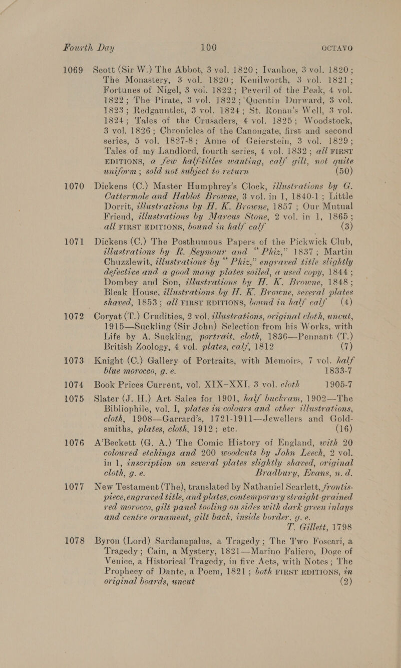 1069 1070 1071 1073 1074 1075 1076 1077 1078 Scott (Sir W.) The Abbot, 3 vol. 1820; Ivanhoe, 3 vol. 1820; The Monastery, 3 vol. 1820; Kenilworth, 3 vol. 1821; Fortunes of Nigel, 3 vol. 1822; Peveril of the Peak, 4 vol. 1822; The Pirate, 3 vol. 1822;'’Quentin Durward, 3 vol. 1823 ; Redgauntlet, 3 vol. 1824; St. Ronan’s Well, 3 vol. 1824; Tales of the Crusaders, 4 vol. 1825; Woodstock, 3 vol. 1826; Chronicles of the Canongate, first and second series, 5 vol. 1827-8; Anne of Geierstein, 3 vol. 1829; Tales of my Landlord, fourth series, 4 vol. 1832; a// FIRST EDITIONS, a few half-titles wanting, calf gilt, not quite uniform ; sold not subject to return 50) Dickens (C.) Master Humphrey’s Clock, illustrations by G. Cattermole and Hablot Browne, 3 vol. in 1, 1840-1; Little Dorrit, tlustrations by H. K. Browne, 1857 ; Our Mutual Friend, zllustrations by Marcus Stone, 2 vol. in 1, 1865; all FIRST EDITIONS, bound in half calf (3) Dickens (C.) The Posthumous Papers of the Pickwick Club, illustrations by R. Seymour and “ Phiz,” 1837; Martin Chuzzlewit, dllustrations by “ Phiz,” engraved title slightly defective and a good many plates soiled, a used copy, 1844 ; Dombey and Son, ¢llustrations by H. K. Browne, 1848; Bleak House, ¢llustrations by H. K. Browne, several plates shaved, 1853; all FIRST EDITIONS, bound in half calf (4) Coryat (T.) Crudities, 2 vol. dllustrations, original cloth, uncut, 1915—Suckling (Sir John) Selection from his Works, with Life by A. Suckling, portrait, cloth, 1836—Pennant (T.) British Zoology, 4 vol. plates, calf, 1812 (7) Knight (C.) Gallery of Portraits, with Memoirs, 7 vol. half blue morocco, g. e@. 1833-7 Book Prices Current, vol. XIX-—XXI, 3 vol. eloth 1905-7 Slater (J..H.) Art Sales for 1901, half buckram, 1902—The Bibliophile, vol. I, plates in colours and other illustrations, cloth, 1908-—Garrard’s, 1721-1911—Jewellers and Gold- smiths, plates, cloth, 1912; etc. (16) A’Beckett (G. A.) The Comic History of England, with 20 coloured etchings and 200 woodcuts by John Leech, 2 vol. in 1, ¢nscription on several plates slightly shaved, original cloth, g. e. Bradbury, Evans, n. d. New Testament (The), translated by Nathaniel Scarlett, frontis- prece, engraved title, and plates, contemporary straight-grained red morocco, gilt panel tooling on sides with dark green inlays and centre ornament, gilt back, inside border, g. e. T. Gillett, 1798 Byron (Lord) Sardanapalus, a Tragedy ; The Two Foscari, a Tragedy ; Cain, a Mystery, 1821—Marino Faliero, Doge of Venice, a Historical Tragedy, in five Acts, with Notes; The Prophecy of Dante, a Poem, 1821; both FIRST EDITIONS, zn original boards, uncut (2) 