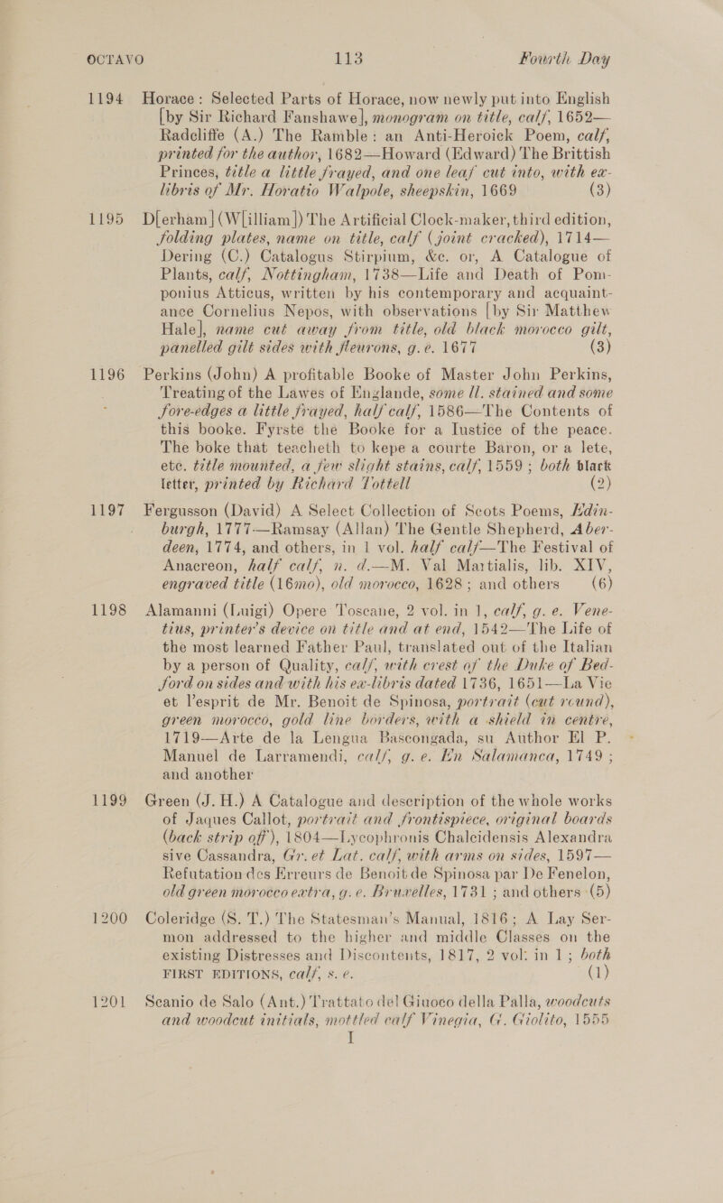 1194 Horace: Selected Parts of Horace, now newly put into English [by Sir Richard Fanshawe], monogram on title, cal/, 1652— Radcliffe (A.) The Ramble: an Anti-Heroick Poem, calf, printed for the author, 1682—Howard (Edward) The Brittish Princes, tetle a little frayed, and one leaf cut into, with ea- libris of Mr. Horatio Walpole, sheepskin, 1669 (3) 1195 Dlerham](Wlilliam]) The Artificial Clock-maker, third edition, folding plates, name on title, calf (joint cracked), 1714— Dering (C.) Catalogus Stirpium, &amp;c. or, A Catalogue of Plants, calf, Nottingham, 1738—Life and Death of Pom- ponius Atticus, written by his contemporary and acquaint- ance Cornelius Nepos, with observations | by Sir Matthew Hale], name cut away from title, old black morocco gilt, panelled gilt sides with fleurons, g.e. 1677 (3) 1196 Perkins (John) A profitable Booke of Master John Perkins, Treating of the Lawes of Englande, some ll. stained and sone Sore-edges a little frayed, half calf, 1586—The Contents of this booke. Fyrste the Booke for a Iustice of the peace. The boke that teacheth to kepe a courte Baron, or a lete, ete. title mounted, a jew slight stains, calf, 1559 ; both black letter, printed by Richard Tottell (2) 1197 Fergusson (David) A Select Collection of Scots Poems, Hdin- burgh, 1777-—Ramsay (Allan) The Gentle Shepherd, A ber- deen, 1774, and others, in 1 vol. half calf/—The Festival of Anacreon, half calf, n. d.—M. Val Martialis, lib. XIV, engraved title (16mo), old morocco, 1628 ; and others (6) 1198 Alamanni (Luigi) Opere Toscane, 2 vol. in 1, calf, g. e. Vene- tius, printer's device on title and at end, 1542—The Life of the most learned Father Paul, translated out of the Italian by a person of Quality, cal/, with crest of the Duke of Bed- Jord on sides and with his ea-libris dated 1736, 1651—La Vie et esprit de Mr. Benoit de Spinosa, portrait (cut round), green morocco, gold line borders, with a shield in centre, 1719-—Arte de la Lengua Bascongada, su Author El P. Manuel de Larramendi, ca//, g. e. Hn Salamanca, 1749 ; and another 1199 Green (J.H.) A Catalogue and description of the whole works of Jaques Callot, portrait and frontispiece, original boards (back strip off), 1804—Lycophronis Chalcidensis Alexandra sive Cassandra, Gv. et Lat. cals, with arms on sides, 1597— Refutation des Erreurs de Benoit de Spinosa par De Fenelon, old green morocco eatra, g.e. Bruvelles, 1731 ; and others (5) 1200 Coleridge (S. T.) The Statesman’s Manual, 1816; A Lay Ser- mon addressed to the higher and middle Classes on the existing Distresses and Discontents, 1817, 2 vol: in 1; both FIRST EDITIONS, ca//, s. e. (1) 1201 Seanio de Salo (Ant.) Trattato del Giuoco della Palla, woodcuts and woodcut initials, mottled calf Vinegia, G. Giolito, 1555