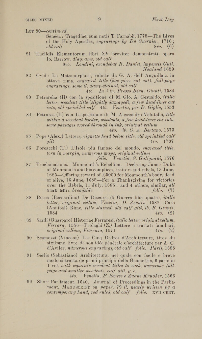 Lor 80—continued. Seneca: Tragediae, cum notis T. Farnabii, 1775—The Lives of the Holy Apostles, engravings by Du Guernier, 1716; old calf 8vo. (6) 81 Euclidis Elementorum libri XV _ breviter demonstrati, opera Io. Barrow, diagrams, old calf 8vo. Londini, excudebat R. Daniel, impensis Gurl. Nealand 1659 82 Ovid: Le Metamorphosi, ridotte da G. A. dell’ Anguillara in ottava rima, engraved title (has piece cut out), full-page ene aoEn Gs, some ll. damp-stained, old calf 4to. In Vin. Presso Bern. Giunti, 1584 83 Petrarcha (11) con la spositione di M. Gio. A. Gesualdo, ztalic letter, woodcut title (slightly damaged), a few head-lines cut into, old sprinkled calf 4to. Venetia, per D. Giglio, 1553 84 Petrarea (11) con Vespositione di M. Alessandro Velutello, éitle | within a woodcut border, woodcuts, a few head-lines cut into, some passages scored through in ink, original vellum 4to. ib. G. A. Bertano, 1573 85 Pope (Alex.) Letters, vignette head below title, old sprinkled calf gilt dio. LEST - 86 Porcacchi (T.) L’Isole piu famoso del mondo, engraved title, torn in margin, numerous maps, original vellum Solio. Venetia, S. Galignani, 1576 87 Proclamations. Monmouth’s Rebellion. Declaring James Duke of Monmouth and his complices, traitors and rebels, 13 June, 1685—Offering reward of £5000 for Monmouth’s body, dead or alive, 16 June, 1685—For a Thanksgiving for victories over the Rebels, 11 July, 1685; and 4 others, similar, all black letter, broadside Jfolio. (7) 88 Rocca (Bernardino) De Discorsi di Guerra libri quatro, ztalic letter, original vellum, Venetia, D. Zenaro, 1582—Caro (Annibal) Rime, title stained, old calf gilt, ib. B. Giuntz, 1584 4to, (2) 89 Sardi (Guasparo) Historiae Ferraresi, ¢talic letter, original vellum, Ferrara, 1556—Prolaghi (Z.) Lettere e trattati familiari, original vellum, Miorenza, 1571 dito,» (2) 90 Secamozzi (Vincent) Les Cinq Ordres d’Architecture, tirez du sixiesme livre de son idée générale d’architecture par A. C. d’Aviler, numerous engravings, old calf folio. Paris, 1685 91 Serlio (Sebastiano) Architettura, nel quale con facile e breve modo si tratta de primi principil della Geometria, 6 parts in 1 vol. with separate woodcut titles to sae numerous full- page and smaller woodcuts, calf gilt, g 4to. Venetia, FB Senese e ee Krugher, 1566 92 Short Parliament, 1640. Journal of Proceedings in the Parlia- ment, MANUSCRIPT on paper, 79 Ll. neatly written by a contemporary hand, red ruled, old calf folio. XVI CENT.