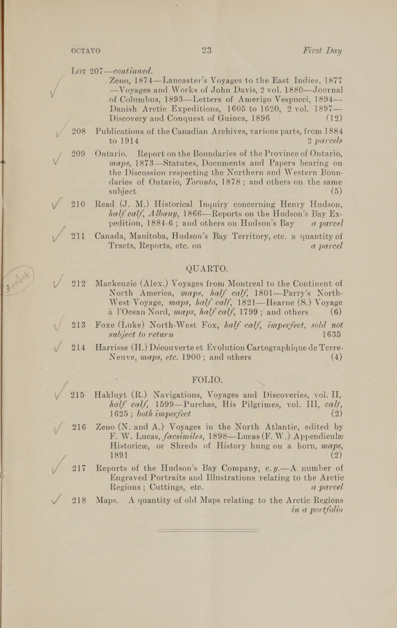  209 216 217 Zeno, 1874—Lancaster’s Voyages to the East Indies, 1877 —Voyages and Works of John Davis, 2 vol. 1880—Journal of Columbus, 1893—-Letters of Amerigo Vespucci, 1894— Danish Arctic Expeditions, 1605 to 1620, 2 vo]. 1897— Discovery and Conquest of Guinea, 1896 (F2)} Publications of the Canadian Archives, various parts, from 1884 to 1914 2 parcels Ontario. Report on the Boundaries of the Province of Ontario, maps, 1873—Statutes, Documents and Papers bearing on the Discussion respecting the Northern and Western Boun- daries of Ontario, Toronto, 1878; and others on the same subject (5) Read (J. M.) Historical Inquiry concerning Henry Hudson, half calf, Albany, 1866—Reports on the Hudson’s Bay Ex- pedition, 1884-6 ; and others on Hudson’s Bay a parcel Canada, Manitoba, Hudson’s Bay Territory, etc. a quantity of Tracts, Reports, etc. on a parcel QUARTO. Mackenzie (Alex.) Voyages from Montreal to the Continent of North America, maps, half calf, 1801—Parry’s North- West Voyage, maps, half calf, 1821—Hearne (S.) Voyage a POcean Nord, maps, half calf, 1799; and others (6) Foxe (Luke) North-West Fox, half calf, imperfect, sold not subject to return 1635 Harrisse (H.) Découverte et Evolution Cartographique de Terre- Neuve, maps, etc. 1900; and others (4) FOLIO. Hakluyt (R.) Navigations, Voyages and Discoveries, Ole, half calf, 1599—Purchas, His Pilgrimes, vol. III, caf, 1625; both imperfect (2 Zeno (N. and A.) Voyages in the North Atlantic, edited by F. W. Lucas, facsimiles, 1898—Lucas(F. W.) Appendicule Historice, or Shreds of History hung on a horn, maps, 1891 Cz) Reports of the Hudson’s Bay Company, v.y.—A number of Kngraved Portraits and Illustrations relating to the Arctic Regions ; Cuttings, etc. a parcel Maps. A quantity of old Maps relating to the Arctic Regions in a portfolio  