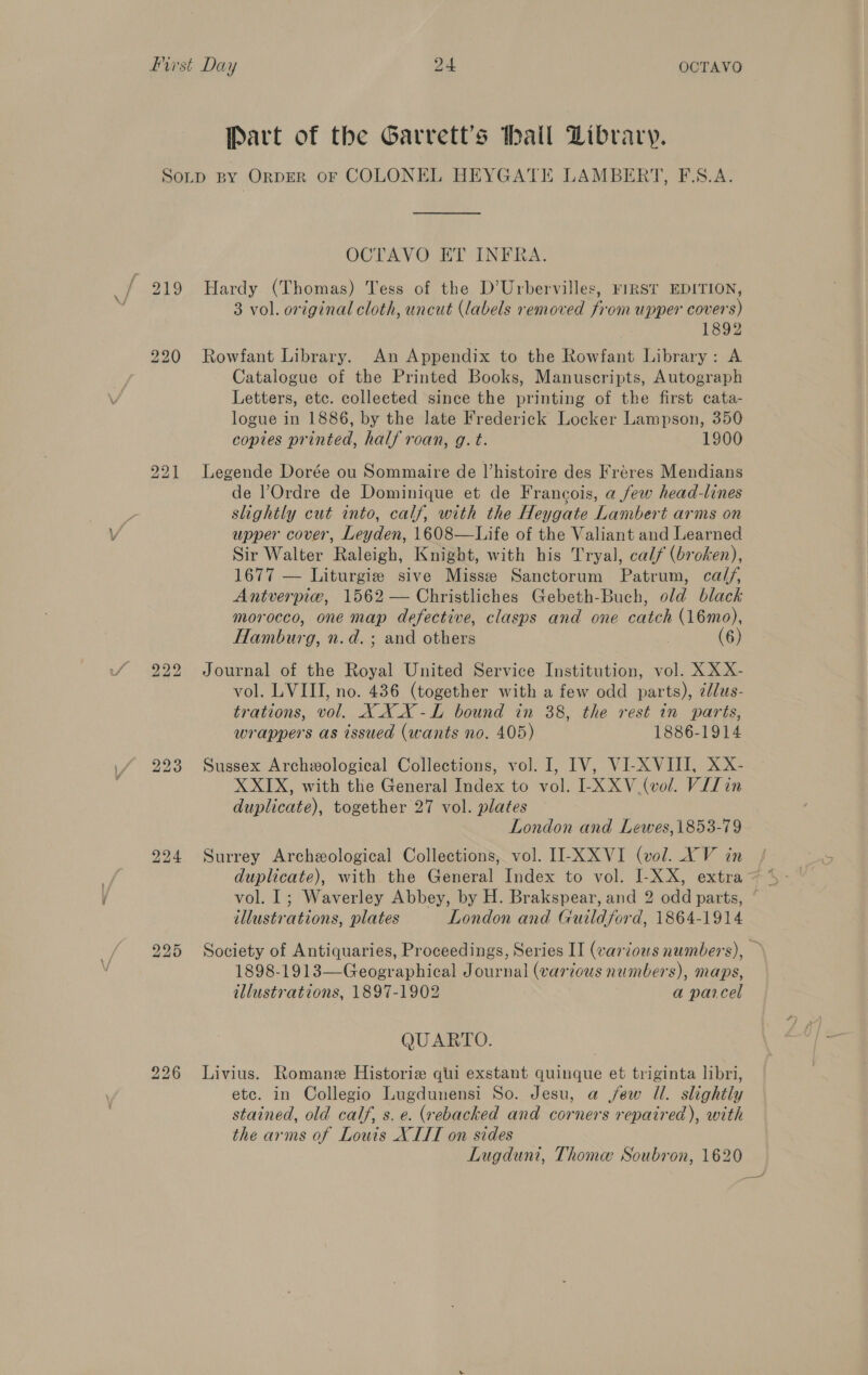 Part of the Garrett’s thall Library. 226 OCTAVO ET INFRA. Hardy (Thomas) Tess of the D’Urbervilles, rIRST EDITION, 3 vol. original cloth, uncut (labels removed from upper covers) 1892 Rowfant Library. An Appendix to the Rowfant Library: A Catalogue of the Printed Books, Manuscripts, Autograph Letters, etc. colleeted since the printing of the first cata- logue in 1886, by the late Frederick Locker Lampson, 350 copies printed, half roan, g. t. 1900 Legende Dorée ou Sommaire de l’histoire des Fréres Mendians de Ordre de Dominique et de Francois, a few head-lines slightly cut into, calf, with the Heygate Lambert arms on upper cover, Leyden, 1608—Life of the Valiant and Learned Sir Walter Raleigh, Knight, with his Tryal, calf (broken), 1677 — Liturgies sive Misse Sanctorum Patrum, calf, Antverpiw, 1562 — Christliches Gebeth-Buch, old black morocco, one map defective, clasps and one catch (16mo), Hamburg, n.d. ; and others (6) Journal of the Royal United Service Institution, vol. XX X- vol. LVIII, no. 436 (together with a few odd parts), ¢ldus- trations, vol. XXX-L bound in 38, the rest in parts, wrappers as issued (wants no. 405) 1886-1914 Sussex Archeological Collections, vol. J, IV, VI-XVIII, XX- X XIX, with the General Index to vol. LXXV_ (vol. Vilin duplicate), together 27 vol. plates London and Lewes,1853-79 Surrey Archeological Collections, vol. II-XXVI (vol. XV in illustrations, plates London and Guildford, 1864-1914 Society of Antiquaries, Proceedings, Series II (various numbers), 1898-1913—Geographical Journal (various numbers), maps, illustrations, 1897-1902 7 a parcel QUARTO. Livius. Romane Historie qui exstant quinque et triginta libri, etc. in Collegio Lugdunensi So. Jesu, a jew Il. slightly stained, old calf, s. e. (rebacked and corners repaired), with the arms of Louis XIIT on sides Lugduni, Thome Soubron, 1620