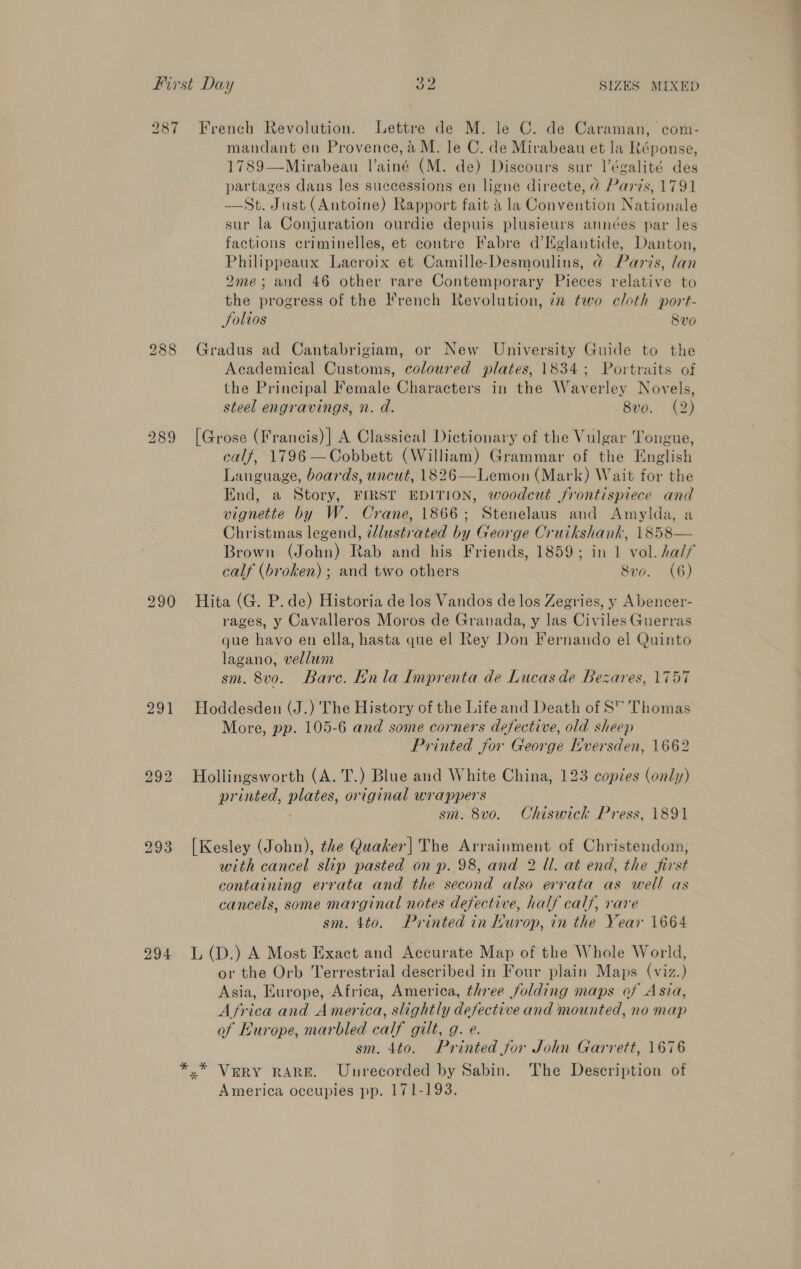 287 291 294 French Revolution. Lettre de M. le C. de Caraman, com- mandant en Provence, aM. le C. de Mirabeau et la Réponse, 1789—Mirabeau Vainé (M. de) Discours sur l’égalité des partages dans les successions en ligne directe, @ Paris, 1791 ——St. Just (Antoine) Rapport fait 4 la Convention Nationale sur la Conjuration ourdie depuis plusieurs années par les factions criminelles, et contre Fabre d’Kglantide, Danton, Philippeaux Lacroix et Camille-Desmoulins, @ Paris, lan 2me; and 46 other rare Contemporary Pieces relative to the progress of the I*'rench Revolution, 7n two cloth port- Solios 8v0 Gradus ad Cantabrigiam, or New University Guide to the Academical Customs, coloured plates, 1834; Portraits of the Principal Female Characters in the Waverley Novels, steel engravings, n. d. -8vo. (2) [Grose (Francis) | A Classical Dictionary of the Vulgar Tongue, calf, 1796 —Cobbett (William) Grammar of the English Language, boards, uncut, 1826—Lemon (Mark) Wait for the End, a Story, FIRST EDITION, woodcut frontispiece and vignette by W. Crane, 1866; Stenelaus and Amylda, a Christmas legend, tlustrated by George Cruikshank, 1858— calf (broken) ; and two others 8vo. (6) Hita (G. P. de) Historia de los Vandos de los Zegries, y Abencer- rages, y Cavalleros Moros de Granada, y las Civiles Guerras que havo en ella, hasta que el Rey Don Fernando el Quinto lagano, vellum ; sm. 8vo. Bare. Ln la Imprenta de Lucas de Bezares, 1757 Hoddesden (J.) The History of the Life and Death of S™” Thomas More, pp. 105-6 and some corners defective, old sheep Printed for George Lversden, 1662 Hollingsworth (A. T.) Blue and White China, 123 copies (only) printed, plates, original wrappers . sm. 8vo. Chiswick Press, 1891 [Kesley (John), the Quaker| The Arrainment of Christendom, with cancel slip pasted on p. 98, and 2 Ul. at end, the first containing errata and the second also errata as well as cancels, some marginal notes defective, half calf, rare sm. 4to. Printed in Murop, in the Year 1664 L (D.) A Most Exact and Accurate Map of the Whole World, or the Orb Terrestrial described in Four plain Maps (viz.) Asia, Europe, Africa, America, three folding maps of Asia, Africa and America, slightly defective and mounted, no map of Lurope, marbled calf gilt, g. e. sm. 4to. Printed for John Garrett, 1676 America occupies pp. 171-193.