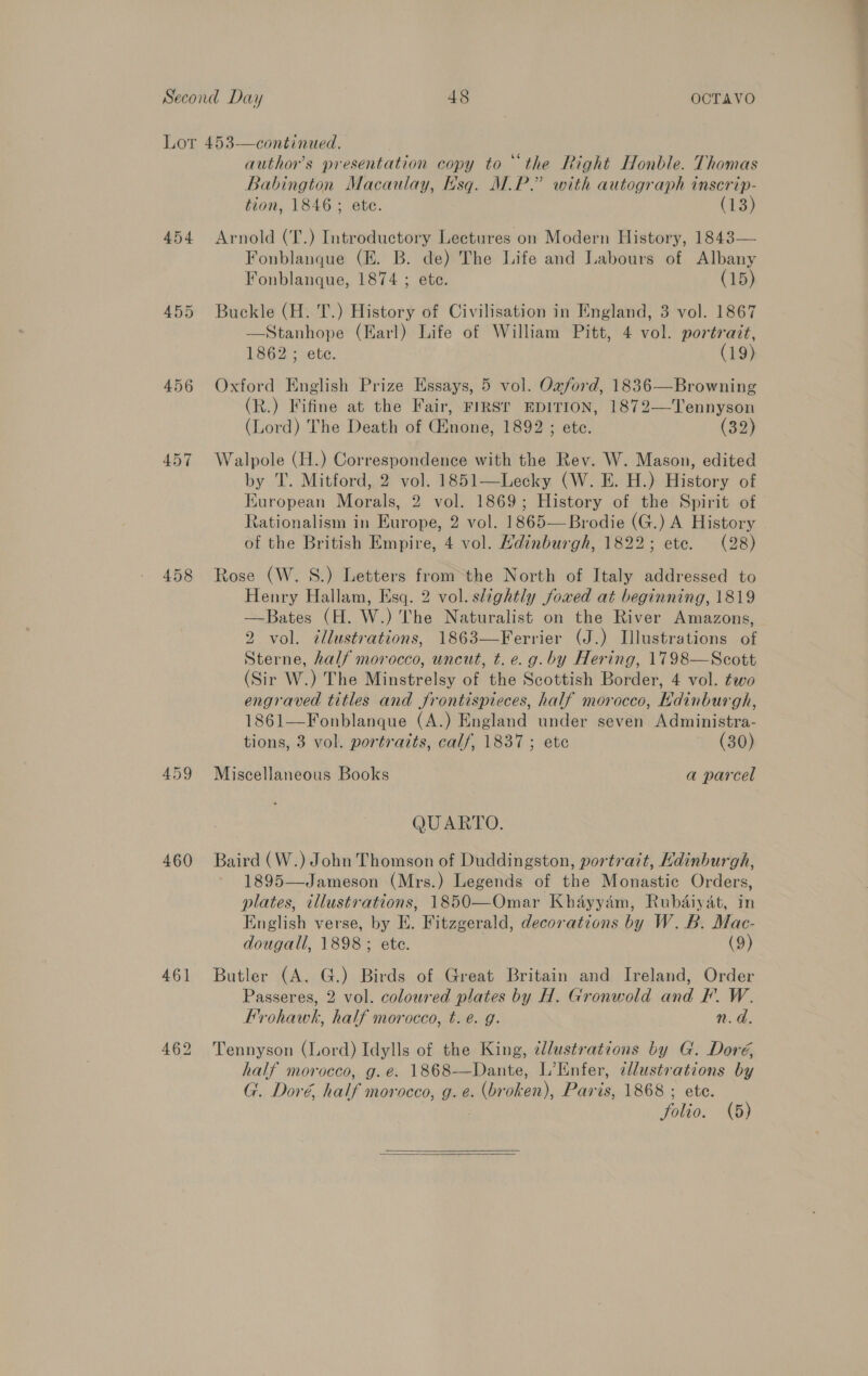 454 458 460 461 author's presentation copy to ‘the Right Honble. Thomas Babington Macaulay, hsq. M.P.” with autograph inscrip- tion, 1846; ete. (13) Arnold (T.) Introductory Lectures on Modern History, 1843— Fonblanque (E. B. de) The Life and Labours of Albany Fonblanque, 1874 ; ete. (15) Buckle (H. T.) History of Civilisation in England, 3 vol. 1867 —Stanhope (Earl) Life of William Pitt, 4 vol. portrait, 1862; ete. (19) Oxford English Prize Essays, 5 vol. Oxford, 1836—Browning (R.) Fifine at the Fair, FIRST EDITION, 1872—Tennyson (Lord) The Death of Ginone, 1892 ; ete. (32) Walpole (H.) Correspondence with the Rev. W. Mason, edited by T. Mitford, 2 vol. 1851—Lecky (W. E. H.) History of Kuropean Morals, 2 vol. 1869; History of the Spirit of Rationalism in Europe, 2 vol. 1865—Brodie (G.) A History . of the British Empire, 4 vol. Hdinburgh, 1822; ete. (28) Rose (W. 8.) Letters from the North of Italy addressed to Henry Hallam, Esq. 2 vol. slightly fowved at beginning, 1819 —Bates (H. W.) The Naturalist on the River Amazons, 2 vol. ¢llustrations, 1863—Ferrier (J.) Illustrations of Sterne, half morocco, uncut, t.e. g.by Hering, 1798—Scott (Sir W.) The Minstrelsy of the Scottish Border, 4 vol. two engraved titles and frontispieces, half morocco, Kdinburgh, 1861—Fonblanque (A.) England under seven Administra- tions, 3 vol. portraits, calf, 1837; ete (30) Miscellaneous Books a parcel QUARTO. Baird (W.) John Thomson of Duddingston, portrait, Kdinburgh, 1895—Jameson (Mrs.) Legends of the Monastic Orders, plates, illustrations, 1850—Omar Khayyam, Rubdaiyat, in English verse, by E. Fitzgerald, decorations by W. B. Mac- dougall, 1898; ete. (9) Butler (A. G.) Birds of Great Britain and Ireland, Order Passeres, 2 vol. coloured plates by H. Gronwold and F. W. Frrohawk, half morocco, t. e. g. n.d. Tennyson (Lord) Idylls of the King, dllustrations by G. Doré, half morocco, g.e. 1868-—Dante, L’Enfer, ¢llustrations by G. Doré, half morocco, g. e. (broken), Paris, 1868 ; ete. : folio. (5)  