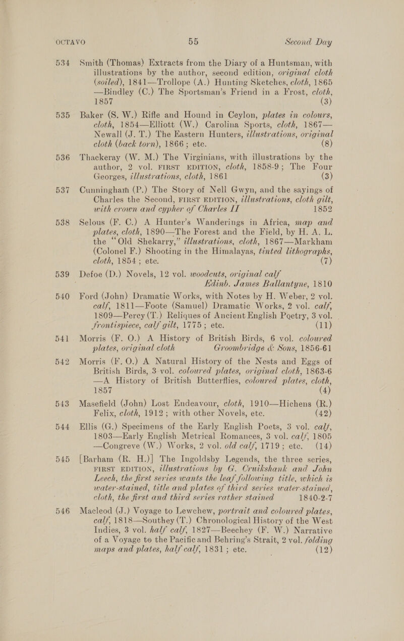 534 539 536 537 538 539 540 544 D459 Smith (Thomas) Extracts from the Diary of a Huntsman, with illustrations by the author, second edition, orzg¢nal cloth (soiled), 1841—Trollope (A.) Hunting Sketches, cloth, 1865 —Bindley (C.) The Sportsman’s Friend in a Frost, cloth, 1857 (3) Baker (S. W.) Rifle and Hound in Ceylon, plates in colours, cloth, 1854—Elliott (W.) Carolina Sports, cloth, 1867— Newall (J. T.) The Eastern Hunters, ¢llustrations, original cloth (back torn), 1866; ete. (8) Thackeray (W. M.) The Virginians, with illustrations by the author, 2 vol. FIRST EDITION, cloth, 1858-9; The Four Georges, illustrations, cloth, 1861 (3) Cunningham (P.) The Story of Nell Gwyn, and the sayings of Charles the Second, FIRST EDITION, ¢llustrations, cloth gilt, . with crown and cypher of Charles LI 1852 Selous (F. C.) A Hunter’s Wanderings in Africa, map and plates, cloth, 1890—The Forest and the Field, by H. A. L. the “Old Shekarry,” zllustrations, cloth, 1867—Markham (Colonel F.) Shooting in the Himalayas, t¢nted lithographs, cloth, 1854; ete. (7) Edinb. James Ballantyne, 1810 Ford (John) Dramatic Works, with Notes by H. Weber, 2 vol. calf, 1811—Foote (Samuel) Dramatic Works, 2 vol. calf, 1809—Percy (T.) Reliques of Ancient English Poetry, 3 vol. - JSrontispiece, calf gilt, 1775; ete. CED) Morris (F. O.) A History of British Birds, 6 vol. colowred plates, original cloth Groombridge &amp; Sons, 1856-61 Morris (F. 0.) A Natural History of the Nests and Eggs of British Birds, 3 vol. coloured plates, original cloth, 1863-6 —A History of British Butterflies, coloured plates, cloth, 1857 (4) Masefield (John) Lost Endeavour, cloth, 1910—Hichens (R.) Felix, cloth, 1912; with other Novels, ete. (42) Ellis (G.) Specimens of the Early English Poets, 3 vol. calj, 1803—KEarly English Metrical Romances, 3 vol. calf, 1805 —Congreve (W.) Works, 2 vol. old calf, 1719; ete. (14) [Barham (R. H.)] The Ingoldsby Legends, the three series, FIRST EDITION, @llustrations by G. Cruikshank and John Leech, the first series wants the leaf following title, which is water-stained, title and plates of third series water-stained, cloth, the first and third series rather stained 1840-2-7 Macleod (J.) Voyage to Lewchew, portrait and coloured plates, calf, 1818—Southey (T.) Chronological History of the West Indies, 3 vol. half calf, 1827—Beechey (F. W.) Narrative of a Voyage to the Pacific and Behring’s Strait, 2 vol. folding maps and plates, half calf, 1831; ete. (12)