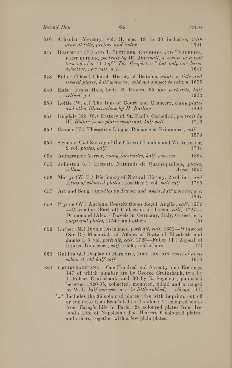 646 658 659 660 661 Athenian Mercury, vol. II, nos. 19 to 30 inclusive, with general title, preface and indea 1691 Beaumont (F.) AND J. FLETCHER, COMEDIES AND TRAGEDIES, FIRST EDITION, portr aut by W. Marshall, a corner of a leaf torn off of p. 41-2 of “ The Prophetess,” but only one letter defective, new calf, g. e. 1647 Fuller (Thos.) Church History of Britaine, wants a title and several plates, half morocco ; sold not subject to return 1655 Hals. Frans Hals, by G. S. Davies, 55 fine portraits, half vellum, g. t. 1902 Loftie (W. J.) The Inns of Court and Chancery, many plates and other illustrations by H. Railton 1893 Dugdale (Sir W.) History of St. Paul’s Cathedral, portrait by W. Hollar (some plates wanting), half calf 1716 Cooper (T.) Thesaurus Lingue Romane et: Britannic, cal/ 1573 Seymour (R.) Survey of the Cities of London and Westminster, 2 vol. plates, calf 1734 Autographic Mirror, many Jacsimiles, half morocco 1864 Johnston (J.) Historia Naturalis de Quadrupedibus, plates, vellum Amst. 1657 Martyn (W.F.) Dictionary of Natural History, 2 vol. in 1, and Atlas of coloured plates ; together 2 vol. hal/ calf 1785 Art and Song, vignettes by Turner and others, half morocco, g. e. 1867 Prynne (W.) Antique Constitutiones Regni Anglix, cal*, 1672 —Clarendon (Earl of) Collection of Tracts, calf, 1727— Drummond (Alex.) Travels in Germany, Italy, € Greece, etc. maps and plates, 1754; and others (5) Luther (M.) Divine Discourses, portrazt, calf, ies Wihwood (Sir R.) Memorials of Affairs of State of Elizabeth and James I, 3 vol. portrait, calf, 1725—Fuller (T.) Appeal of Injured Innocence, ca//, 1659 ; and others (7) Guillim (J.) Display of Heraldrie, FIRST EDITION, coats of arms coloured, old half calf 1610 CRUIKSHANKIANA. One Hundred and Seventy-nine Etchings, 147 of which number are by George Cruikshank, two by I. Robert Cruikshank, and 30 by R. Seymour, published between 1820-35, collected, mounted, inlaid and arranged by W.L. half morocco, g. e. (a little rubbed) — oblong. (1) Includes the 36 coloured plates (five with imprints cut off or cut into) from Egan’s Life in London ; 21 coloured plates from Carey’s Life in Paris; 24 coloured plates from Ire- land’s Life of Napoleon ; The Heiress, 6 coloured plates ; and others, together with a few plain plates. * *