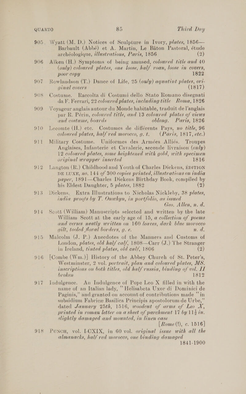 906 910 Ji3 914 016 917 918 Wyatt (M. D.) Notices of Sculpture in Ivory, plates, 1856— Barbault (Abbé) et A. Martin, Le Baton Pastoral, étude archéologique, @llustrations, Paris, 1856 (2) Alken (H.) Symptoms of being amused, coloured title and 40 (only) coloured plates, one loose, half roan, loose in covers, poor copy 1822 Rowlandson (T.) Dance of Life, 25 (only) aquatint plates, ort- ginal covers (1817) Costume. Raccolta di Costumi dello Stato Romano disegnati da I. Ferrari, 22 coloured plates, including title Roma, 1826 Voyageur anglais autour du Monde habitable, traduit del’ anglais par R. Périn, coloured title, and 13 De ed plates of views -and costume, boards oblong. Paris, 1826 Lecomte (H.) ete. Costumes de différents Pays, no title, 96 coloured plates, half red morocco, g. t. (Paris, 1817, ete.) Military Costume. Uniformes des Armées Alliés. Troupes Anglaises, Infanterie et Cavalerie, seconde livraison (only) 12 coloured plates, some heightened with gold, with specimen original wrapper inserted 1816 Langton (R.) Childhood and Youth of Charles Dickens, EDITION DE LUXE, no. 144 of 300 copies printed, illustrations on india paper, 1891—Charles Dickens Birthday Book, compiled by his Eldest Daughter, 5 plates, 1882 (2) india proofs by T. Onwhyn, in portfolio, as issued Geo. Allen, n. d. Seott (William) Manuscripts selected and written by the late William Scott at the early age of 15, a collection of poems and verses neatly written on 160 leaves, dark blue morocco gilt, tooled floral borders, g. e. n. da. Malcolm (J. P.) Anecdotes of the Manners and Customs of London, plates, old half calf, 1808-—Carr (J.) The Stranger in Ireland, tinted plates, old calf, 1806 (2) Combe (Wm.)| History of the Abbey Church of St. Peter’s, Westminster, 2 vol. portrait, plan and coloured plates, MN. inscriptions on both titles, old half russia, binding of vol. LL broken 1812 Indulgence. An Indulgence of Pope Leo X filled in with the name of an Italian lady, “ Helisabeta Uxor di Dominici de Paginis,” and granted on account of contributions made “in subsidium Fabrice Basilica Principis apostolorum de Urbe,” dated January 25th, 1516, woodcut of arms of Leo X, printed in roman letter on a sheet of parchment 17 by 114 tn. slightly damaged and mounted, in linen case [ Rome (2), c. 1516 | Poncu, vol. I-CXIX, in 60 vol. original issue with all the almanacks, half red morocco, one binding damaged 1841-1900