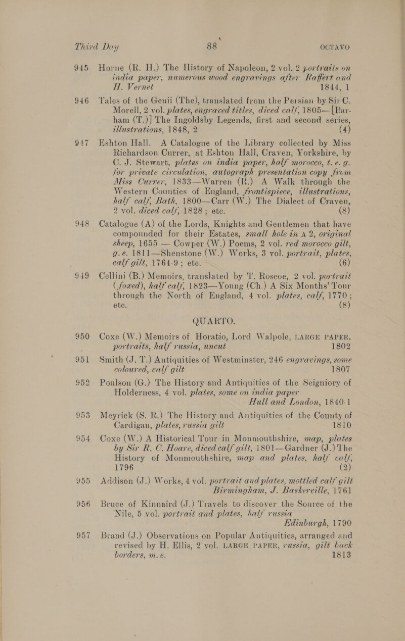 4 945 946 947 949 JOD 956 Horne (R. H.) The History of Napoleon, 2 vol. 2 portraits on india paper, numerous wood engravings after Raffert and IT. Vernet 1844, 1 Tales of the Genii (The), translated from the Persian by Sir C. Morell, 2 vol. plates, engraved titles, diced calf, 1805—|Bar- ham (T.)] The Ingoldsby Legends, first and second series, illustrations, 1848, 2 (4) Eshton Hall. A Catalogue of the Library collected by Miss Richardson Currer, at Eshton Hall, Craven, Yorkshire, by C. J. Stewart, plates on india paper, half morocco, t. e. g. jor private circulation, autograph presentation copy from Miss Currer, 1833-——Warren (R.) A Walk through the Western Counties of England, jrontispzece, illustrations, half calf, Bath, 1800—Carr (W.) The Dialect of Craven, 2 vol. diced calf, 1828 ; ete. (8) Catalogue (A) of the Lords, Knights and Gentlemen that have compounded for their Estates, small hole in A 2, original sheep, 1655 — Cowper (W.) Poems, 2 vol. red morocco gilt, g.e. 1811—Shenstone (W.) Works, 8 vol. portrazt, plates, calf gilt, 1764-9 ; ete. (6): Cellini (B.) Memoirs, translated by JT. Roscoe, 2 vol. portrait ( foaed), half calf, 1823—Young (Ch.) A Six Months’ Tour through the North of England, 4 vol. plates, calf, 1770; ete. (8) QUARTO. Coxe (W.) Memoirs of Horatio, Lord Walpole, LARGE PAPER, portraits, half russia, uncut 1802 Smith (J. T.) Antiquities of Westminster, 246 engravings, some coloured, calf gilt 1807 Poulson (G.) The History and Antiquities of the Seigniory of Holderness, 4 vol. plates, some on india paper Hull and London, 1840-1 Meyrick (S. R.) The History and Antiquities of the County of Cardigan, plates, russia gilt 1810 Coxe (W.) A Historical Tour in Monmouthshire, map, plates by Sir R. C. Hoare, diced calf gilt, 1801—Gardner (J.) The History of Monmouthshire, map and plates, half cals, 1796 (2) Addison (J.) Works, 4 vol. portrazt and plates, mottled calf gilt Birmingham, J. Baskerville, 1761 Bruce of Kinnaird (J.) Travels to discover the Source of the Nile, 5 vol. portrait and plates, half russia Edinburgh, 1790 Brand (J.) Observations on Popular Antiquities, arranged and revised by H. Ellis, 2 vol. LARGE PAPER, russia, gilt back